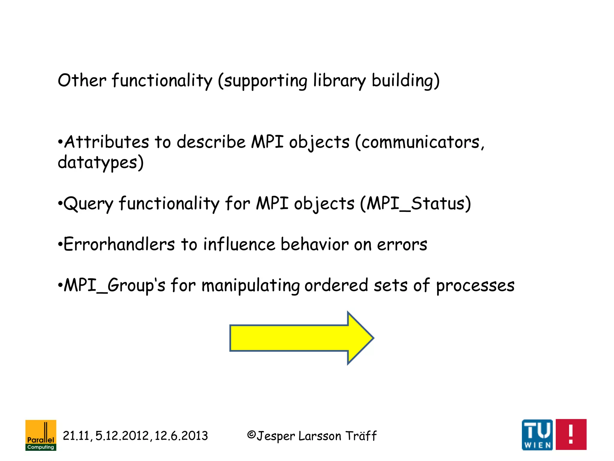 ©Jesper Larsson Träff21.11, 5.12.2012, 12.6.2013
Other functionality (supporting library building)
•Attributes to describe MPI objects (communicators,
datatypes)
•Query functionality for MPI objects (MPI_Status)
•Errorhandlers to influence behavior on errors
•MPI_Group‘s for manipulating ordered sets of processes
 