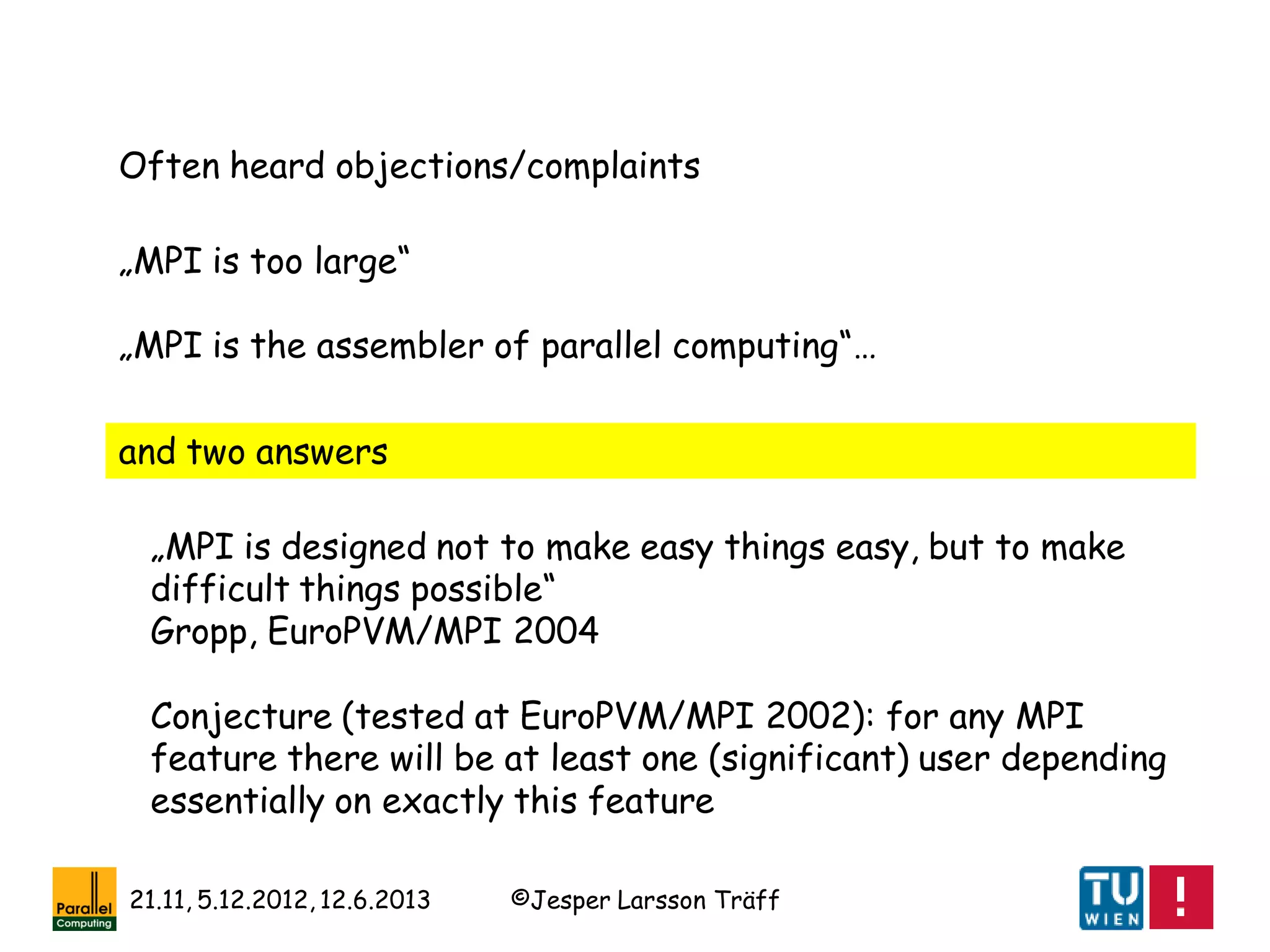 ©Jesper Larsson Träff21.11, 5.12.2012, 12.6.2013
„MPI is too large“
„MPI is the assembler of parallel computing“…
„MPI is designed not to make easy things easy, but to make
difficult things possible“
Gropp, EuroPVM/MPI 2004
Conjecture (tested at EuroPVM/MPI 2002): for any MPI
feature there will be at least one (significant) user depending
essentially on exactly this feature
Often heard objections/complaints
and two answers
 