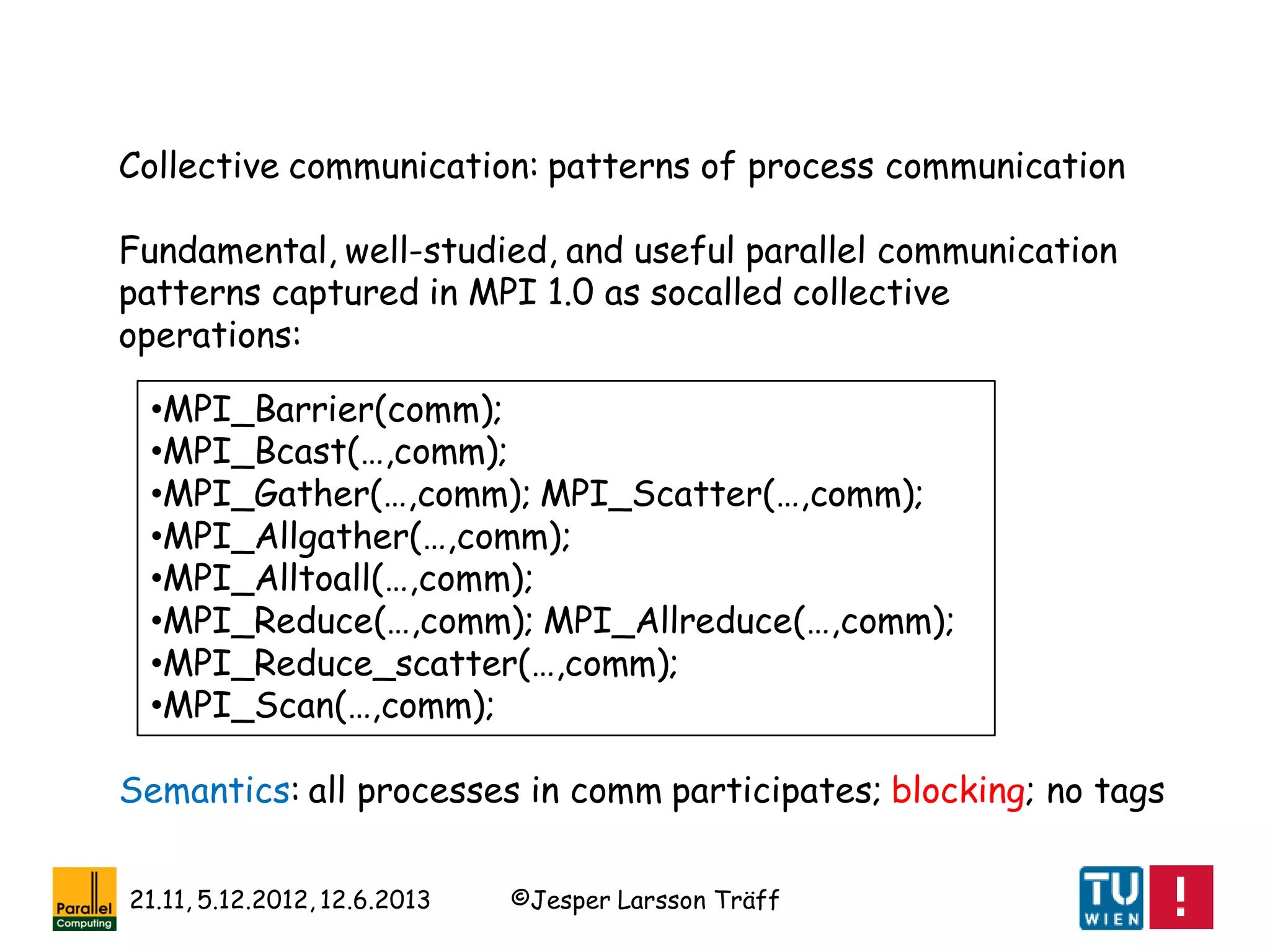 ©Jesper Larsson Träff21.11, 5.12.2012, 12.6.2013
Collective communication: patterns of process communication
Fundamental, well-studied, and useful parallel communication
patterns captured in MPI 1.0 as socalled collective
operations:
•MPI_Barrier(comm);
•MPI_Bcast(…,comm);
•MPI_Gather(…,comm); MPI_Scatter(…,comm);
•MPI_Allgather(…,comm);
•MPI_Alltoall(…,comm);
•MPI_Reduce(…,comm); MPI_Allreduce(…,comm);
•MPI_Reduce_scatter(…,comm);
•MPI_Scan(…,comm);
Semantics: all processes in comm participates; blocking; no tags
 