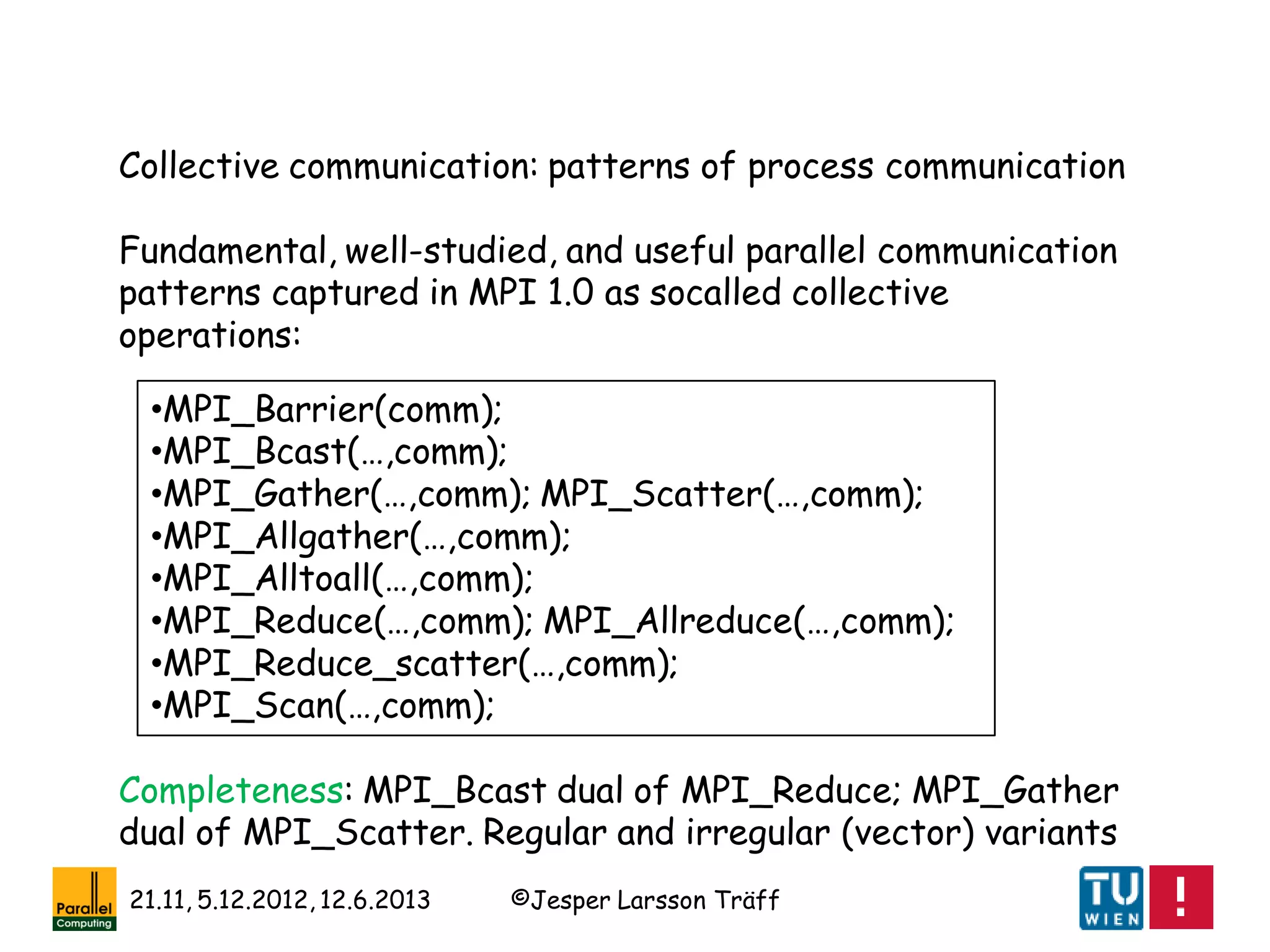 ©Jesper Larsson Träff21.11, 5.12.2012, 12.6.2013
Collective communication: patterns of process communication
Fundamental, well-studied, and useful parallel communication
patterns captured in MPI 1.0 as socalled collective
operations:
•MPI_Barrier(comm);
•MPI_Bcast(…,comm);
•MPI_Gather(…,comm); MPI_Scatter(…,comm);
•MPI_Allgather(…,comm);
•MPI_Alltoall(…,comm);
•MPI_Reduce(…,comm); MPI_Allreduce(…,comm);
•MPI_Reduce_scatter(…,comm);
•MPI_Scan(…,comm);
Completeness: MPI_Bcast dual of MPI_Reduce; MPI_Gather
dual of MPI_Scatter. Regular and irregular (vector) variants
 