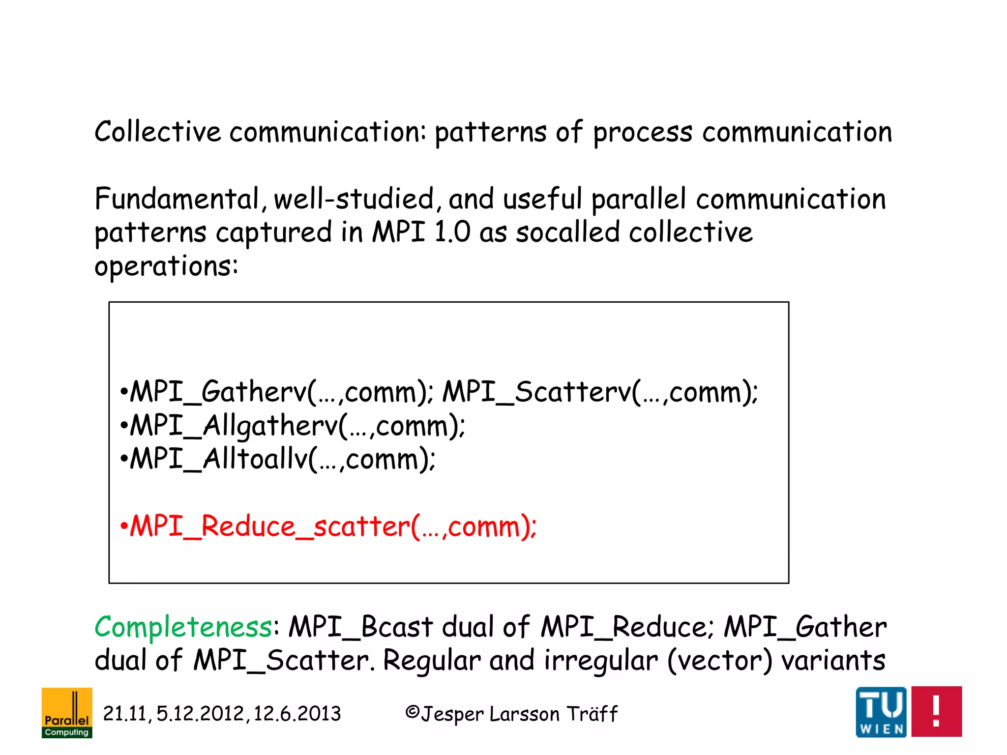 ©Jesper Larsson Träff21.11, 5.12.2012, 12.6.2013
Collective communication: patterns of process communication
Fundamental, well-studied, and useful parallel communication
patterns captured in MPI 1.0 as socalled collective
operations:
•MPI_Gatherv(…,comm); MPI_Scatterv(…,comm);
•MPI_Allgatherv(…,comm);
•MPI_Alltoallv(…,comm);
•MPI_Reduce_scatter(…,comm);
Completeness: MPI_Bcast dual of MPI_Reduce; MPI_Gather
dual of MPI_Scatter. Regular and irregular (vector) variants
 