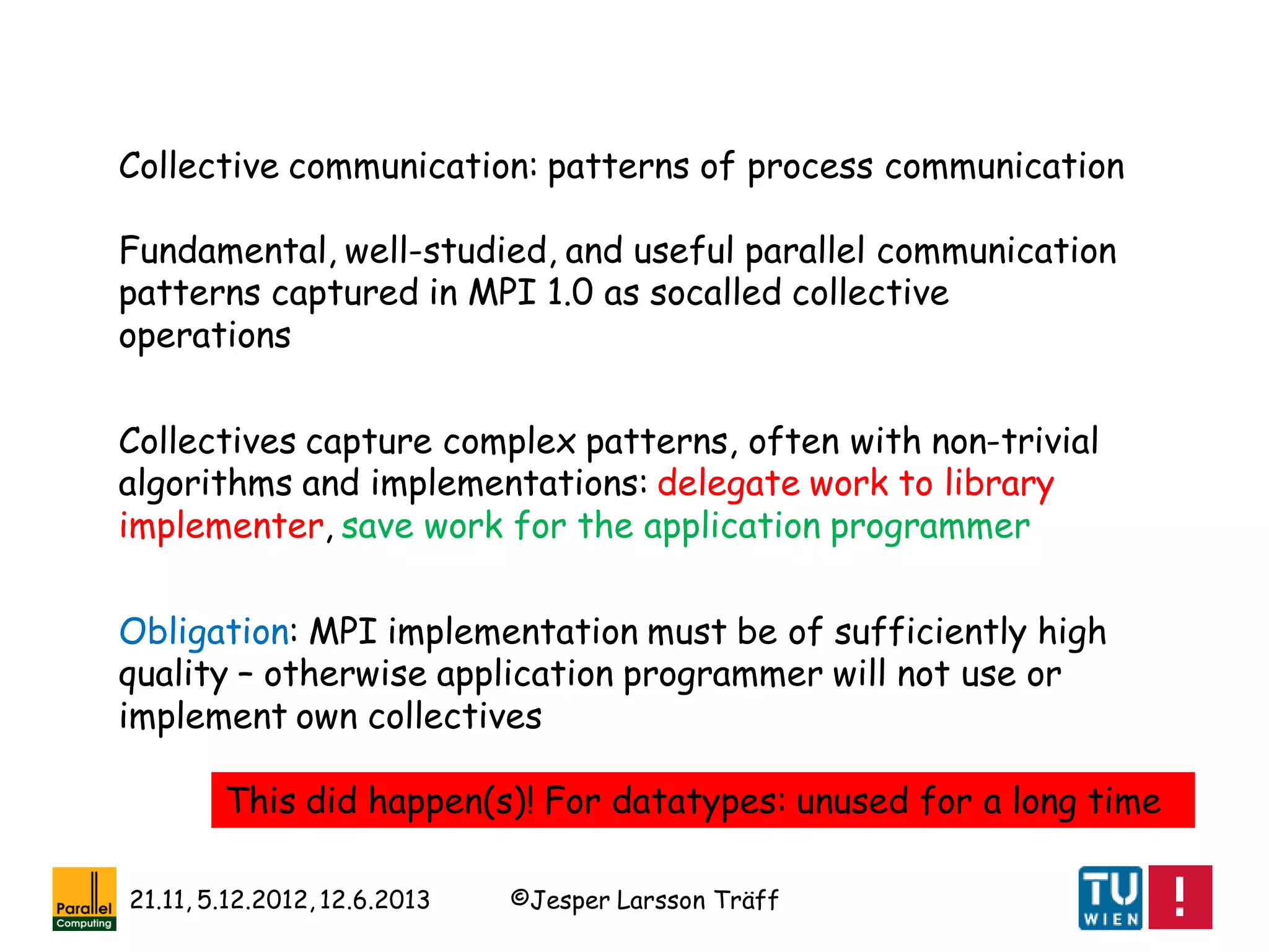 ©Jesper Larsson Träff21.11, 5.12.2012, 12.6.2013
Collective communication: patterns of process communication
Fundamental, well-studied, and useful parallel communication
patterns captured in MPI 1.0 as socalled collective
operations
Collectives capture complex patterns, often with non-trivial
algorithms and implementations: delegate work to library
implementer, save work for the application programmer
Obligation: MPI implementation must be of sufficiently high
quality – otherwise application programmer will not use or
implement own collectives
This did happen(s)! For datatypes: unused for a long time
 