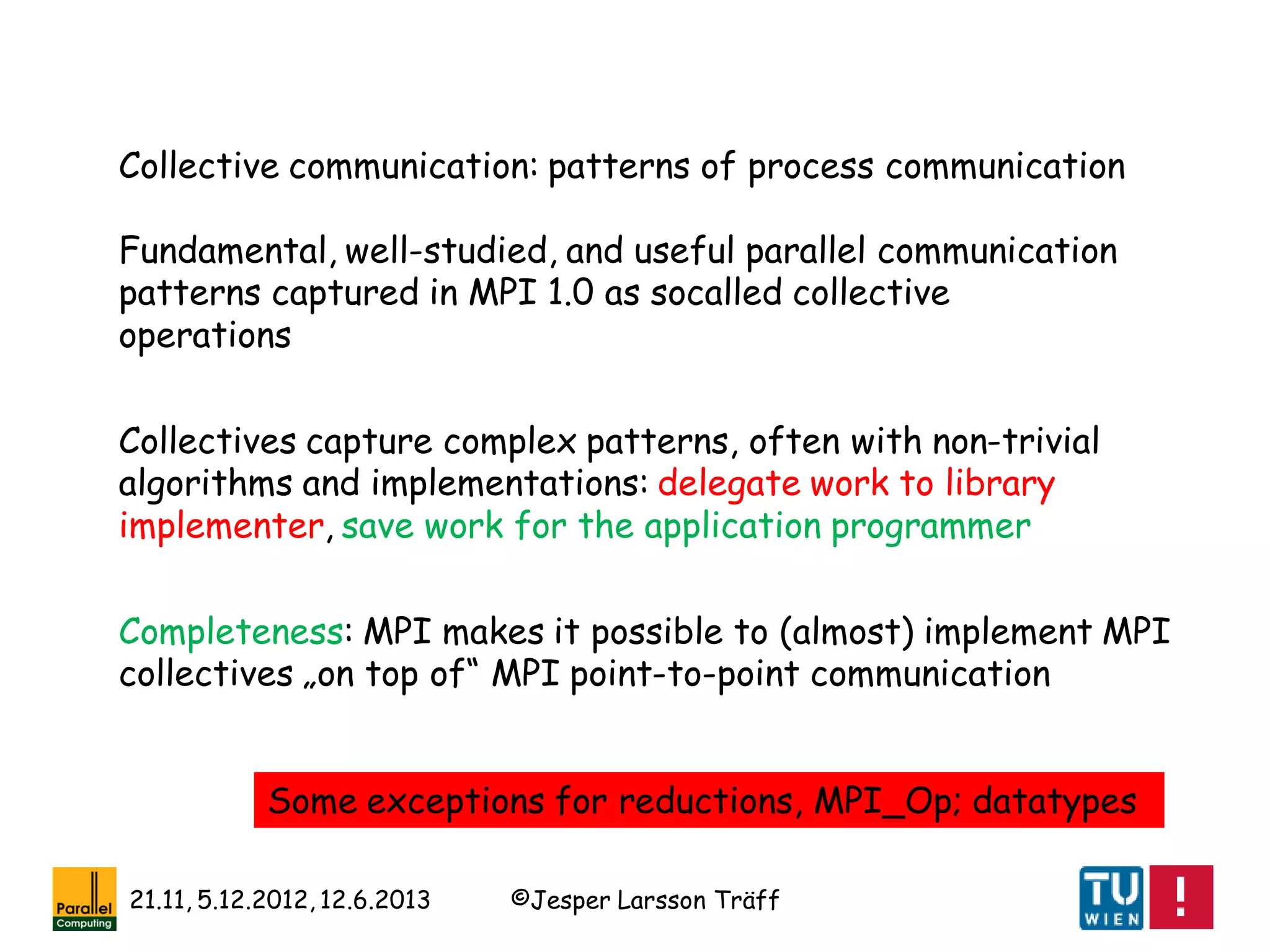 ©Jesper Larsson Träff21.11, 5.12.2012, 12.6.2013
Collective communication: patterns of process communication
Fundamental, well-studied, and useful parallel communication
patterns captured in MPI 1.0 as socalled collective
operations
Collectives capture complex patterns, often with non-trivial
algorithms and implementations: delegate work to library
implementer, save work for the application programmer
Completeness: MPI makes it possible to (almost) implement MPI
collectives „on top of“ MPI point-to-point communication
Some exceptions for reductions, MPI_Op; datatypes
 
