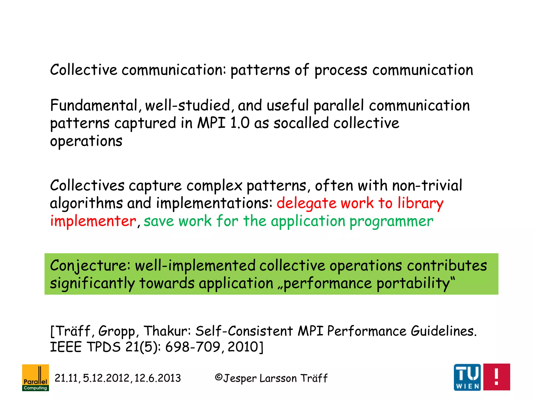 ©Jesper Larsson Träff21.11, 5.12.2012, 12.6.2013
Collective communication: patterns of process communication
Fundamental, well-studied, and useful parallel communication
patterns captured in MPI 1.0 as socalled collective
operations
Collectives capture complex patterns, often with non-trivial
algorithms and implementations: delegate work to library
implementer, save work for the application programmer
Conjecture: well-implemented collective operations contributes
significantly towards application „performance portability“
[Träff, Gropp, Thakur: Self-Consistent MPI Performance Guidelines.
IEEE TPDS 21(5): 698-709, 2010]
 