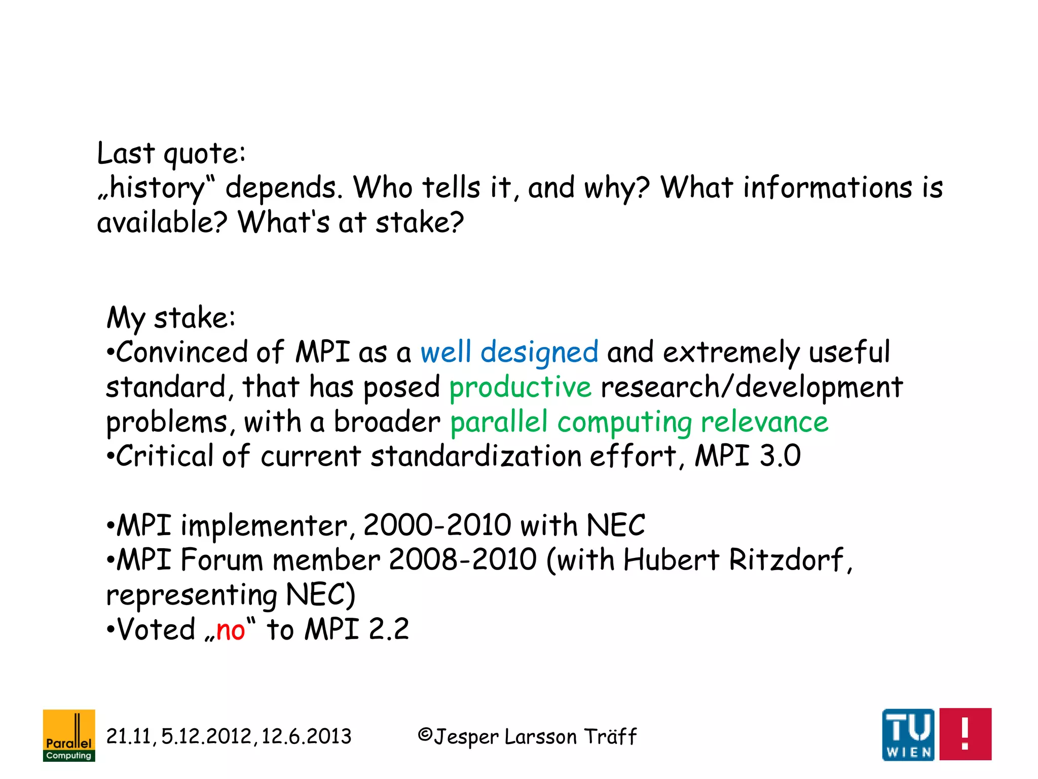 ©Jesper Larsson Träff21.11, 5.12.2012, 12.6.2013
Last quote:
„history“ depends. Who tells it, and why? What informations is
available? What‘s at stake?
My stake:
•Convinced of MPI as a well designed and extremely useful
standard, that has posed productive research/development
problems, with a broader parallel computing relevance
•Critical of current standardization effort, MPI 3.0
•MPI implementer, 2000-2010 with NEC
•MPI Forum member 2008-2010 (with Hubert Ritzdorf,
representing NEC)
•Voted „no“ to MPI 2.2
 