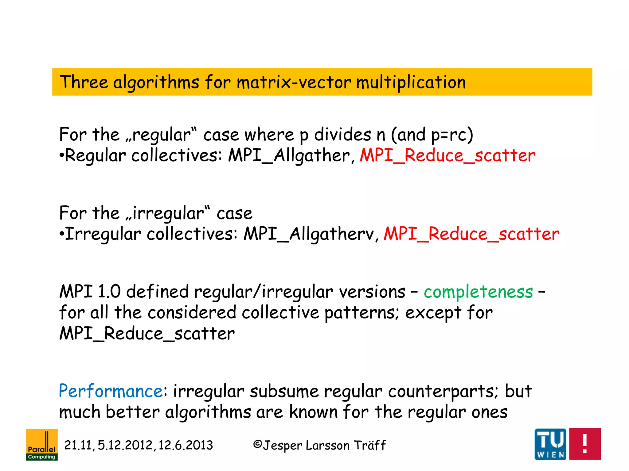 ©Jesper Larsson Träff21.11, 5.12.2012, 12.6.2013
Three algorithms for matrix-vector multiplication
For the „regular“ case where p divides n (and p=rc)
•Regular collectives: MPI_Allgather, MPI_Reduce_scatter
For the „irregular“ case
•Irregular collectives: MPI_Allgatherv, MPI_Reduce_scatter
MPI 1.0 defined regular/irregular versions – completeness –
for all the considered collective patterns; except for
MPI_Reduce_scatter
Performance: irregular subsume regular counterparts; but
much better algorithms are known for the regular ones
 