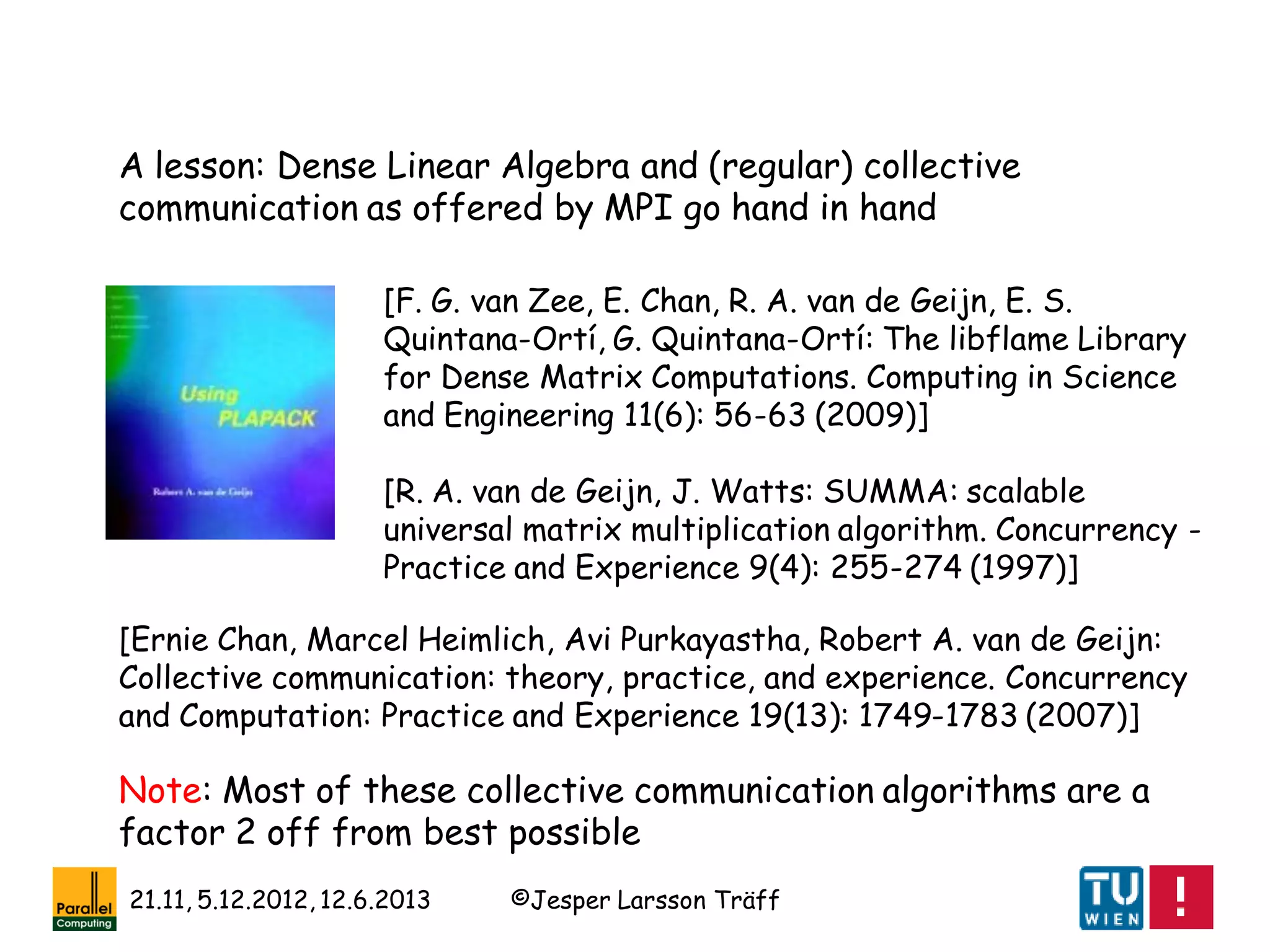 ©Jesper Larsson Träff21.11, 5.12.2012, 12.6.2013
[R. A. van de Geijn, J. Watts: SUMMA: scalable
universal matrix multiplication algorithm. Concurrency -
Practice and Experience 9(4): 255-274 (1997)]
[Ernie Chan, Marcel Heimlich, Avi Purkayastha, Robert A. van de Geijn:
Collective communication: theory, practice, and experience. Concurrency
and Computation: Practice and Experience 19(13): 1749-1783 (2007)]
[F. G. van Zee, E. Chan, R. A. van de Geijn, E. S.
Quintana-Ortí, G. Quintana-Ortí: The libflame Library
for Dense Matrix Computations. Computing in Science
and Engineering 11(6): 56-63 (2009)]
A lesson: Dense Linear Algebra and (regular) collective
communication as offered by MPI go hand in hand
Note: Most of these collective communication algorithms are a
factor 2 off from best possible
 