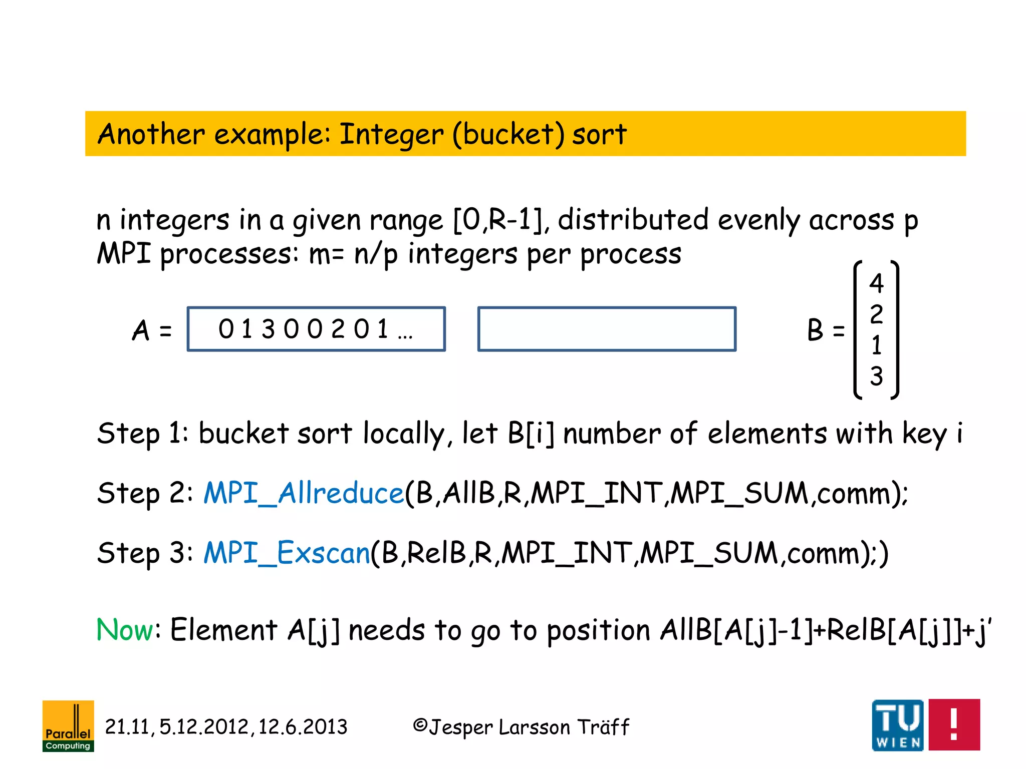 ©Jesper Larsson Träff21.11, 5.12.2012, 12.6.2013
Another example: Integer (bucket) sort
n integers in a given range [0,R-1], distributed evenly across p
MPI processes: m= n/p integers per process
0 1 3 0 0 2 0 1 …
4
2
1
3
Step 1: bucket sort locally, let B[i] number of elements with key i
Step 2: MPI_Allreduce(B,AllB,R,MPI_INT,MPI_SUM,comm);
Step 3: MPI_Exscan(B,RelB,R,MPI_INT,MPI_SUM,comm);)
B =A =
Now: Element A[j] needs to go to position AllB[A[j]-1]+RelB[A[j]]+j’
 