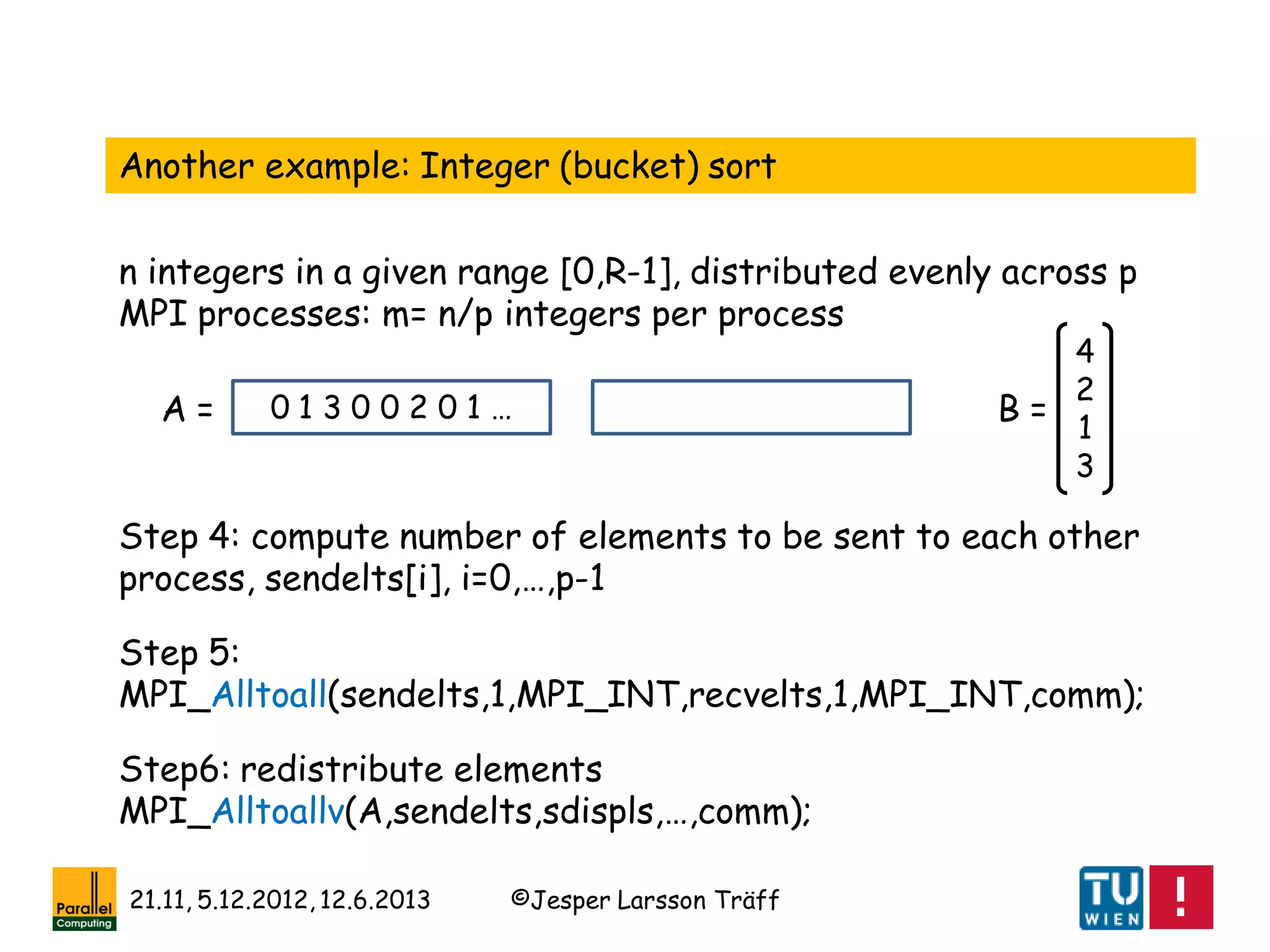 ©Jesper Larsson Träff21.11, 5.12.2012, 12.6.2013
Another example: Integer (bucket) sort
n integers in a given range [0,R-1], distributed evenly across p
MPI processes: m= n/p integers per process
0 1 3 0 0 2 0 1 …
4
2
1
3
Step 4: compute number of elements to be sent to each other
process, sendelts[i], i=0,…,p-1
B =A =
Step 5:
MPI_Alltoall(sendelts,1,MPI_INT,recvelts,1,MPI_INT,comm);
Step6: redistribute elements
MPI_Alltoallv(A,sendelts,sdispls,…,comm);
 