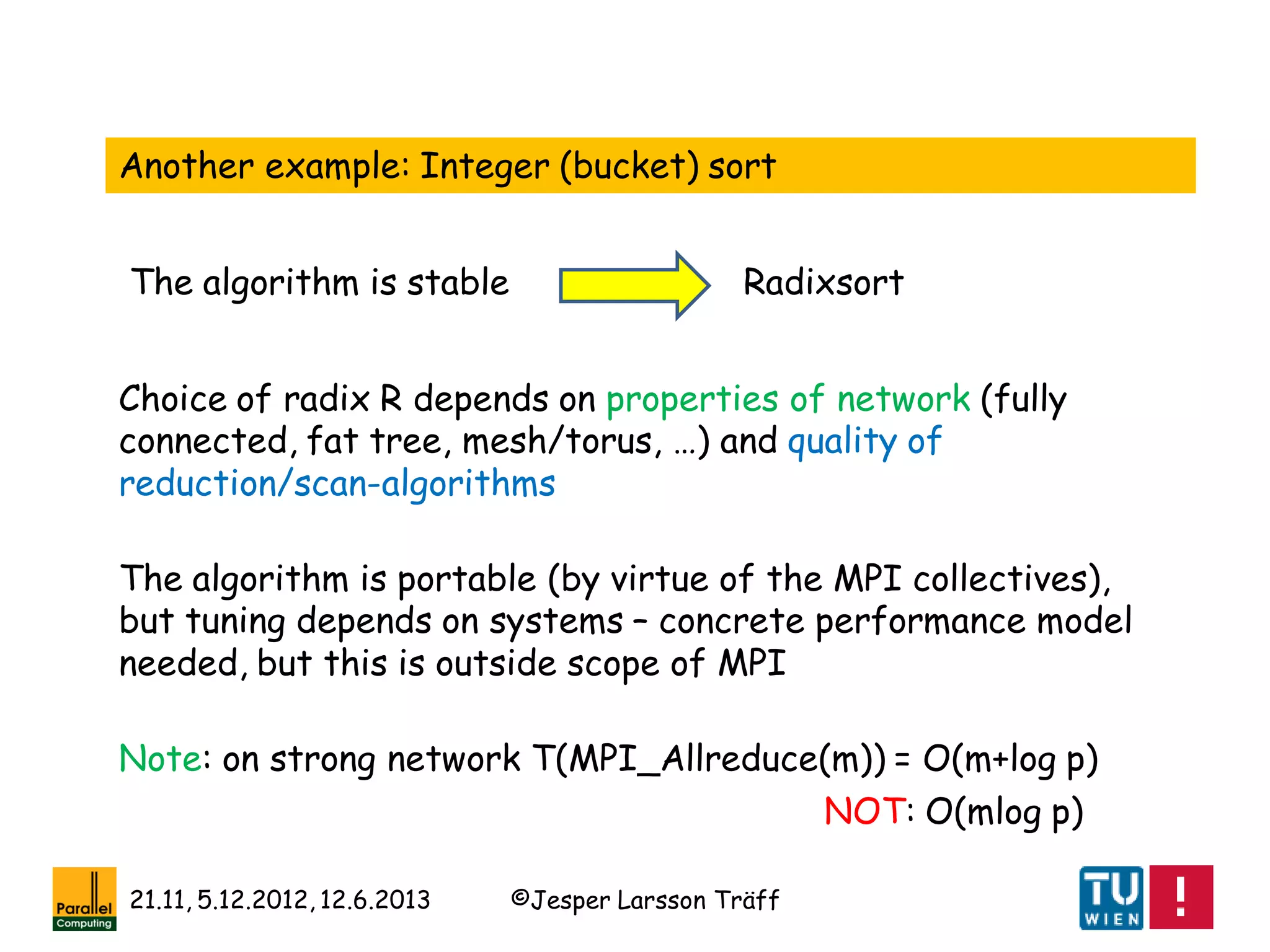 ©Jesper Larsson Träff21.11, 5.12.2012, 12.6.2013
Another example: Integer (bucket) sort
The algorithm is stable Radixsort
Choice of radix R depends on properties of network (fully
connected, fat tree, mesh/torus, …) and quality of
reduction/scan-algorithms
The algorithm is portable (by virtue of the MPI collectives),
but tuning depends on systems – concrete performance model
needed, but this is outside scope of MPI
Note: on strong network T(MPI_Allreduce(m)) = O(m+log p)
NOT: O(mlog p)
 