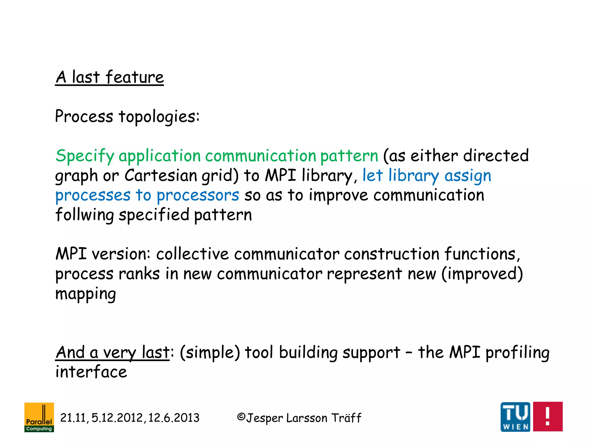 ©Jesper Larsson Träff21.11, 5.12.2012, 12.6.2013
A last feature
Process topologies:
Specify application communication pattern (as either directed
graph or Cartesian grid) to MPI library, let library assign
processes to processors so as to improve communication
follwing specified pattern
MPI version: collective communicator construction functions,
process ranks in new communicator represent new (improved)
mapping
And a very last: (simple) tool building support – the MPI profiling
interface
 