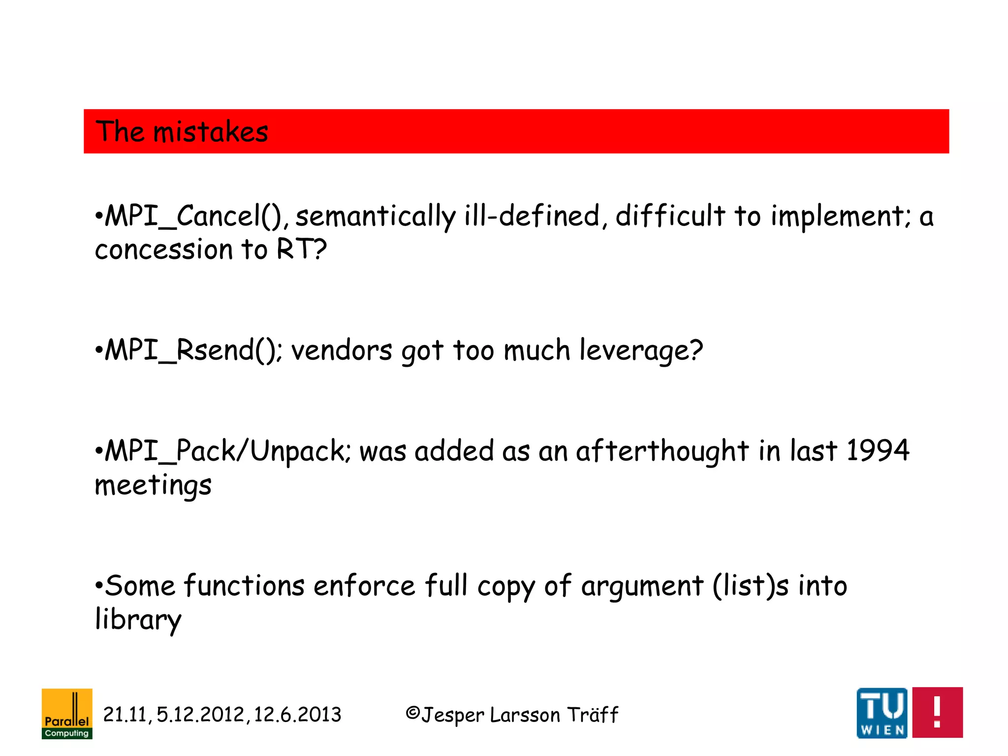 ©Jesper Larsson Träff21.11, 5.12.2012, 12.6.2013
The mistakes
•MPI_Cancel(), semantically ill-defined, difficult to implement; a
concession to RT?
•MPI_Rsend(); vendors got too much leverage?
•MPI_Pack/Unpack; was added as an afterthought in last 1994
meetings
•Some functions enforce full copy of argument (list)s into
library
 