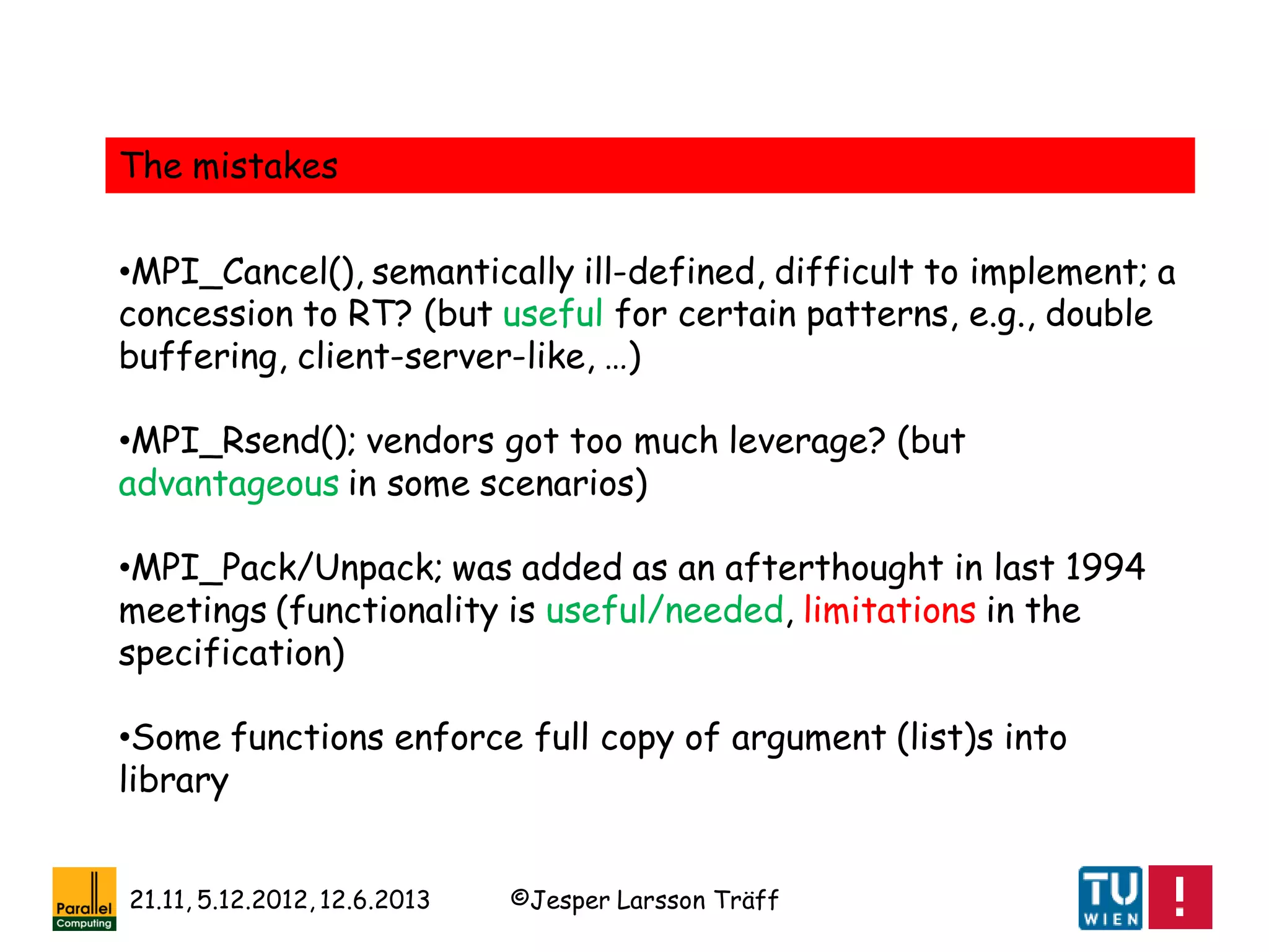 ©Jesper Larsson Träff21.11, 5.12.2012, 12.6.2013
The mistakes
•MPI_Cancel(), semantically ill-defined, difficult to implement; a
concession to RT? (but useful for certain patterns, e.g., double
buffering, client-server-like, …)
•MPI_Rsend(); vendors got too much leverage? (but
advantageous in some scenarios)
•MPI_Pack/Unpack; was added as an afterthought in last 1994
meetings (functionality is useful/needed, limitations in the
specification)
•Some functions enforce full copy of argument (list)s into
library
 