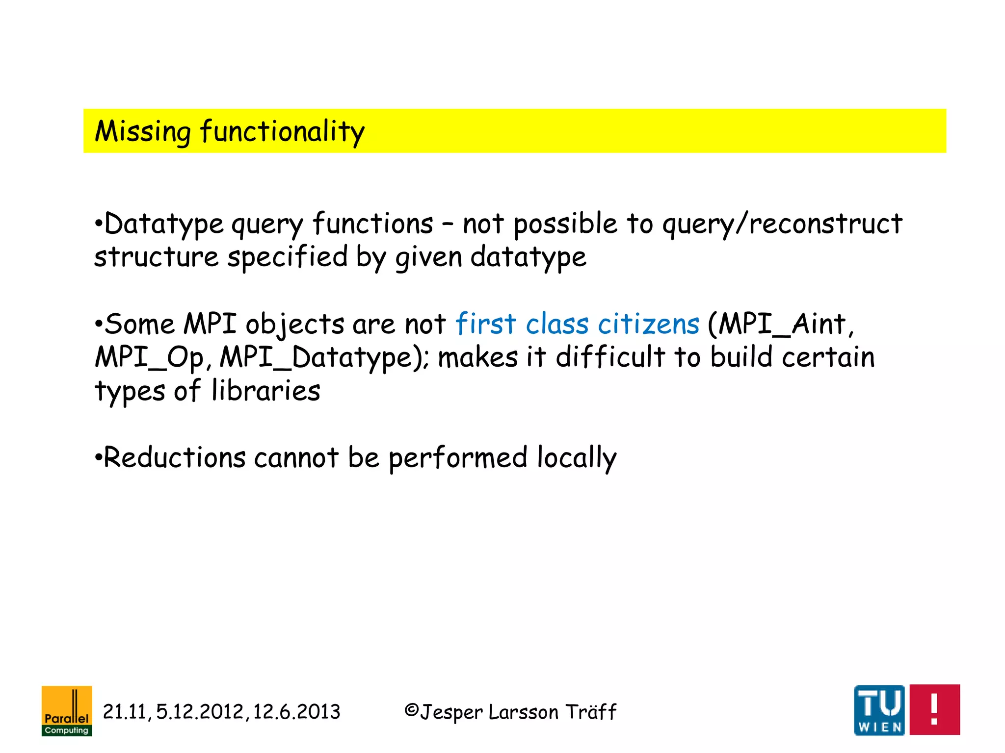 ©Jesper Larsson Träff21.11, 5.12.2012, 12.6.2013
Missing functionality
•Datatype query functions – not possible to query/reconstruct
structure specified by given datatype
•Some MPI objects are not first class citizens (MPI_Aint,
MPI_Op, MPI_Datatype); makes it difficult to build certain
types of libraries
•Reductions cannot be performed locally
 