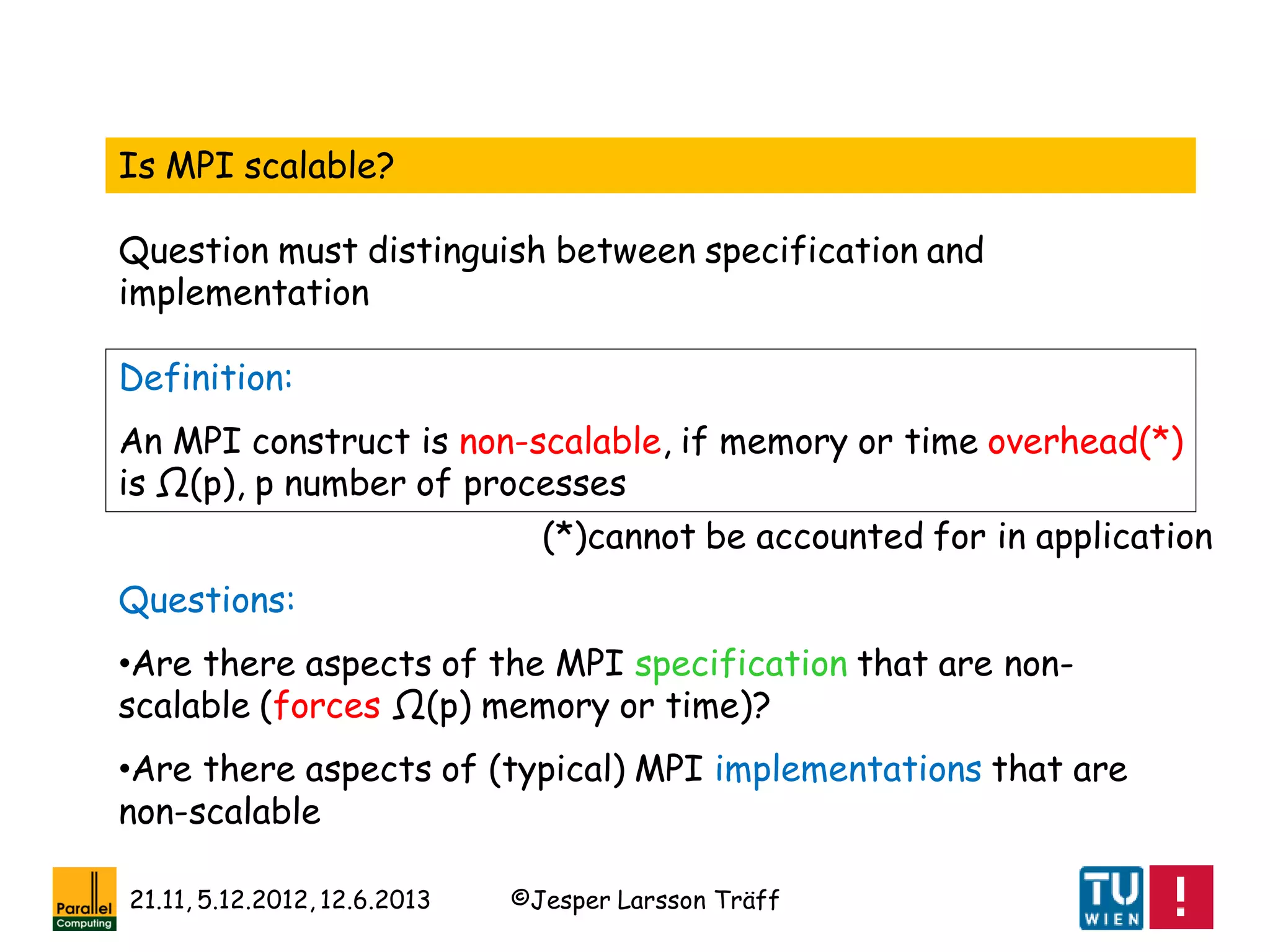 ©Jesper Larsson Träff21.11, 5.12.2012, 12.6.2013
Definition:
An MPI construct is non-scalable, if memory or time overhead(*)
is Ω(p), p number of processes
Questions:
•Are there aspects of the MPI specification that are non-
scalable (forces Ω(p) memory or time)?
•Are there aspects of (typical) MPI implementations that are
non-scalable
(*)cannot be accounted for in application
Is MPI scalable?
Question must distinguish between specification and
implementation
 