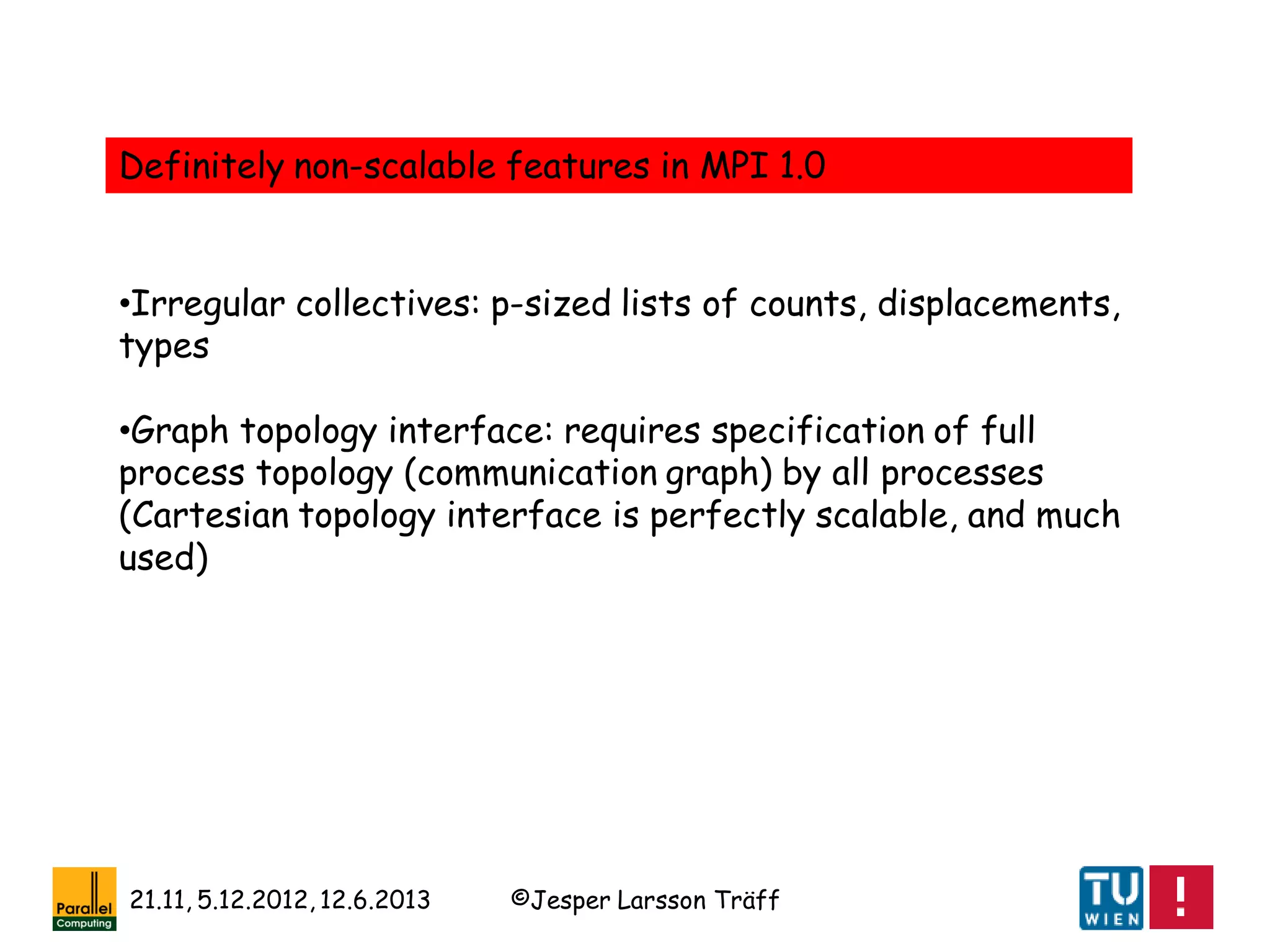©Jesper Larsson Träff21.11, 5.12.2012, 12.6.2013
Definitely non-scalable features in MPI 1.0
•Irregular collectives: p-sized lists of counts, displacements,
types
•Graph topology interface: requires specification of full
process topology (communication graph) by all processes
(Cartesian topology interface is perfectly scalable, and much
used)
 