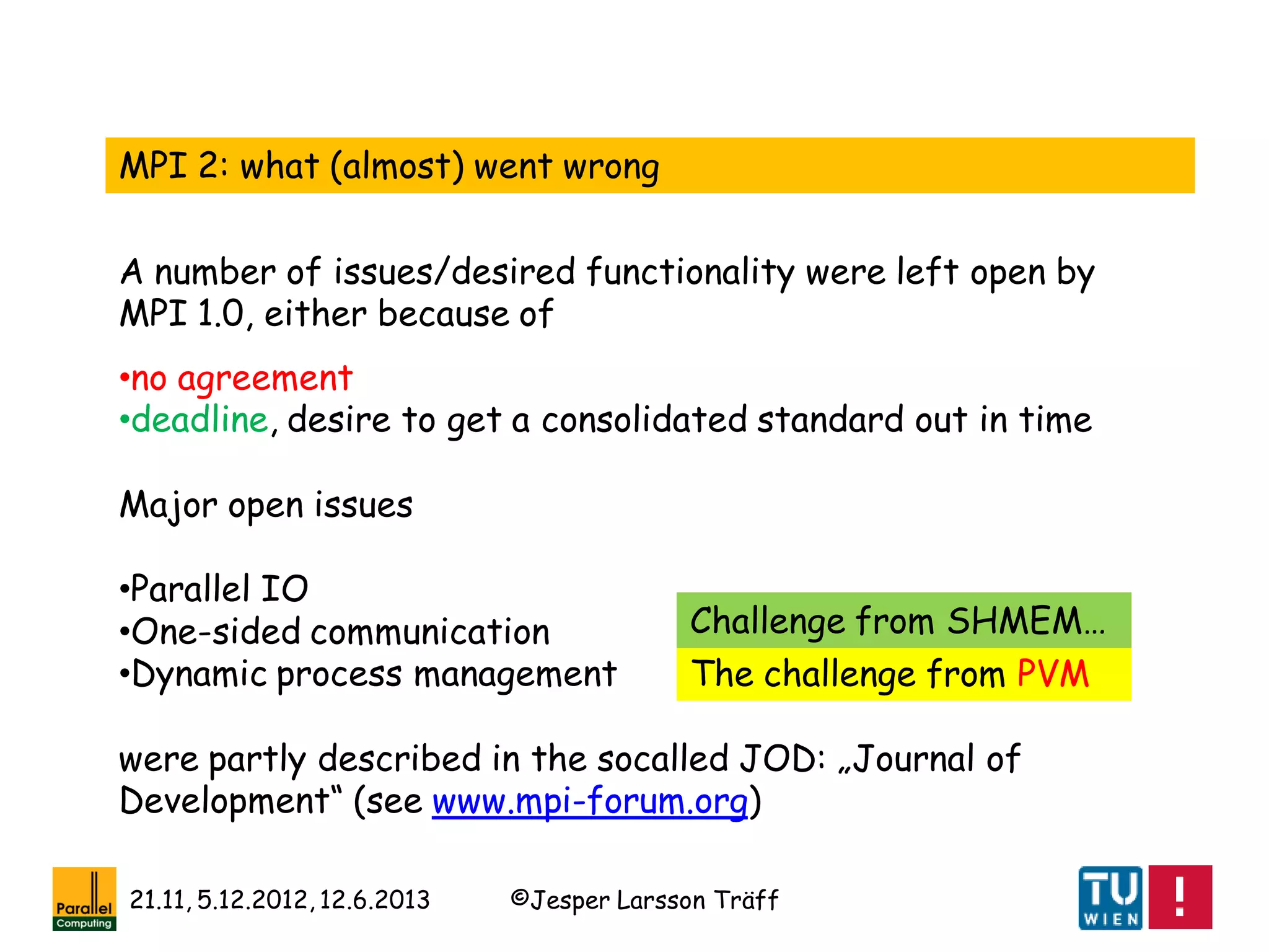 ©Jesper Larsson Träff21.11, 5.12.2012, 12.6.2013
MPI 2: what (almost) went wrong
A number of issues/desired functionality were left open by
MPI 1.0, either because of
•no agreement
•deadline, desire to get a consolidated standard out in time
Major open issues
•Parallel IO
•One-sided communication
•Dynamic process management
were partly described in the socalled JOD: „Journal of
Development“ (see www.mpi-forum.org)
The challenge from PVM
Challenge from SHMEM…
 