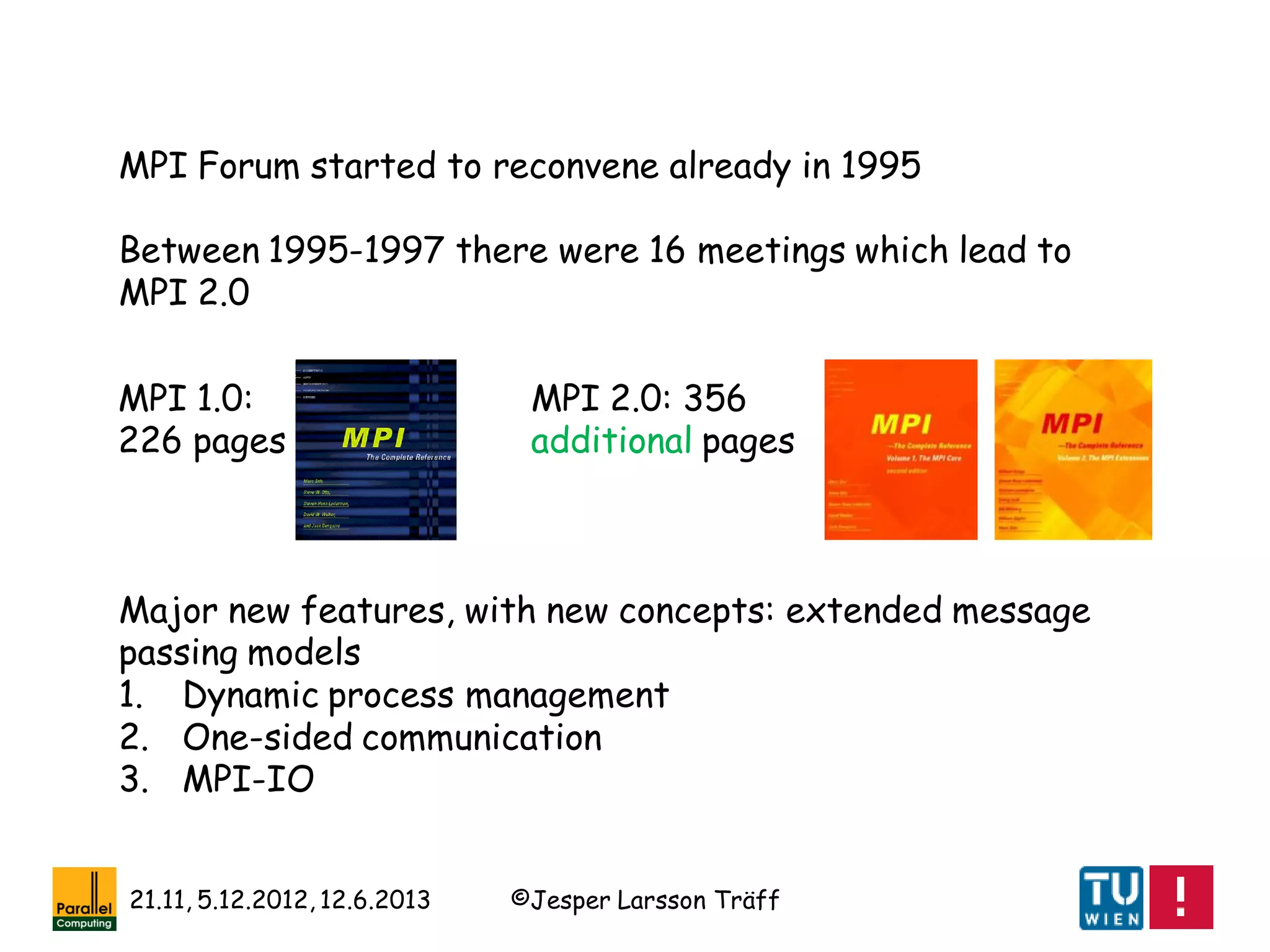 ©Jesper Larsson Träff21.11, 5.12.2012, 12.6.2013
MPI Forum started to reconvene already in 1995
Between 1995-1997 there were 16 meetings which lead to
MPI 2.0
MPI 1.0:
226 pages
MPI 2.0: 356
additional pages
Major new features, with new concepts: extended message
passing models
1. Dynamic process management
2. One-sided communication
3. MPI-IO
 