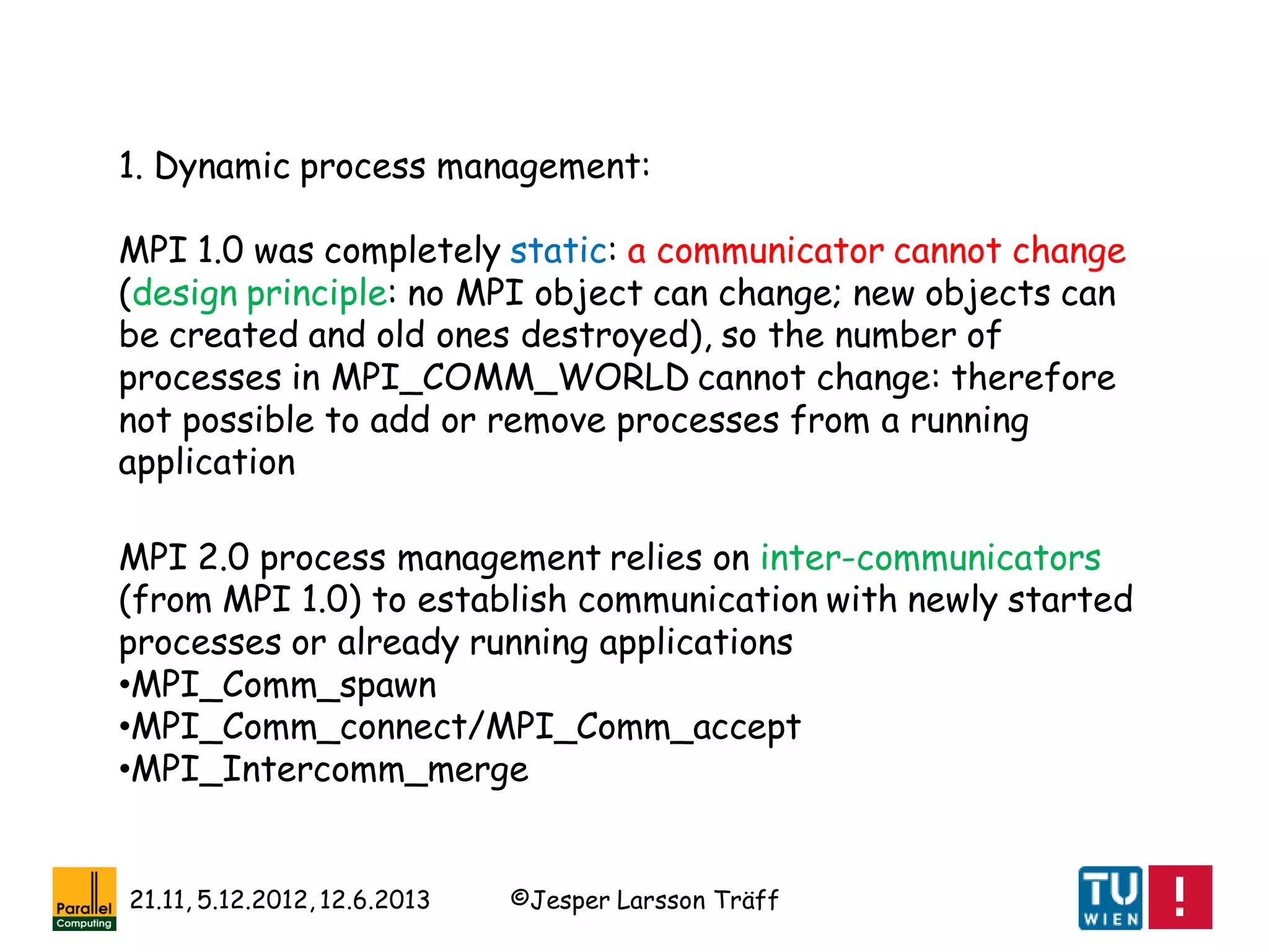 ©Jesper Larsson Träff21.11, 5.12.2012, 12.6.2013
1. Dynamic process management:
MPI 1.0 was completely static: a communicator cannot change
(design principle: no MPI object can change; new objects can
be created and old ones destroyed), so the number of
processes in MPI_COMM_WORLD cannot change: therefore
not possible to add or remove processes from a running
application
MPI 2.0 process management relies on inter-communicators
(from MPI 1.0) to establish communication with newly started
processes or already running applications
•MPI_Comm_spawn
•MPI_Comm_connect/MPI_Comm_accept
•MPI_Intercomm_merge
 