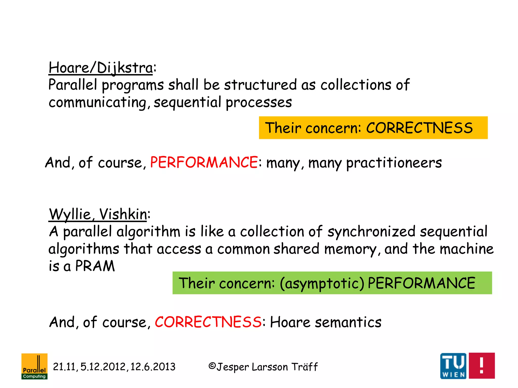 ©Jesper Larsson Träff21.11, 5.12.2012, 12.6.2013
Hoare/Dijkstra:
Parallel programs shall be structured as collections of
communicating, sequential processes
Their concern: CORRECTNESS
Wyllie, Vishkin:
A parallel algorithm is like a collection of synchronized sequential
algorithms that access a common shared memory, and the machine
is a PRAM
Their concern: (asymptotic) PERFORMANCE
And, of course, PERFORMANCE: many, many practitioneers
And, of course, CORRECTNESS: Hoare semantics
 