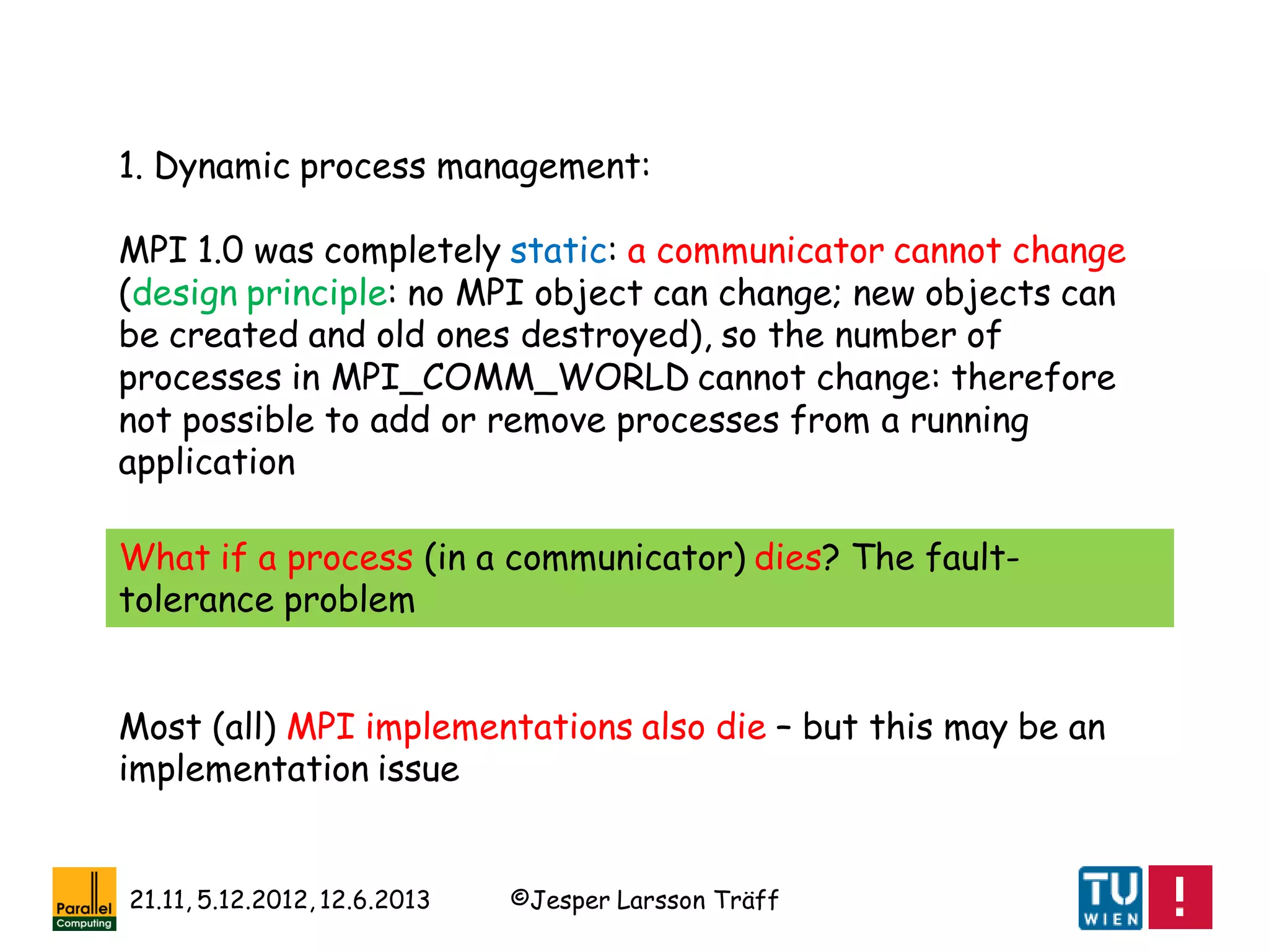 ©Jesper Larsson Träff21.11, 5.12.2012, 12.6.2013
1. Dynamic process management:
MPI 1.0 was completely static: a communicator cannot change
(design principle: no MPI object can change; new objects can
be created and old ones destroyed), so the number of
processes in MPI_COMM_WORLD cannot change: therefore
not possible to add or remove processes from a running
application
What if a process (in a communicator) dies? The fault-
tolerance problem
Most (all) MPI implementations also die – but this may be an
implementation issue
 