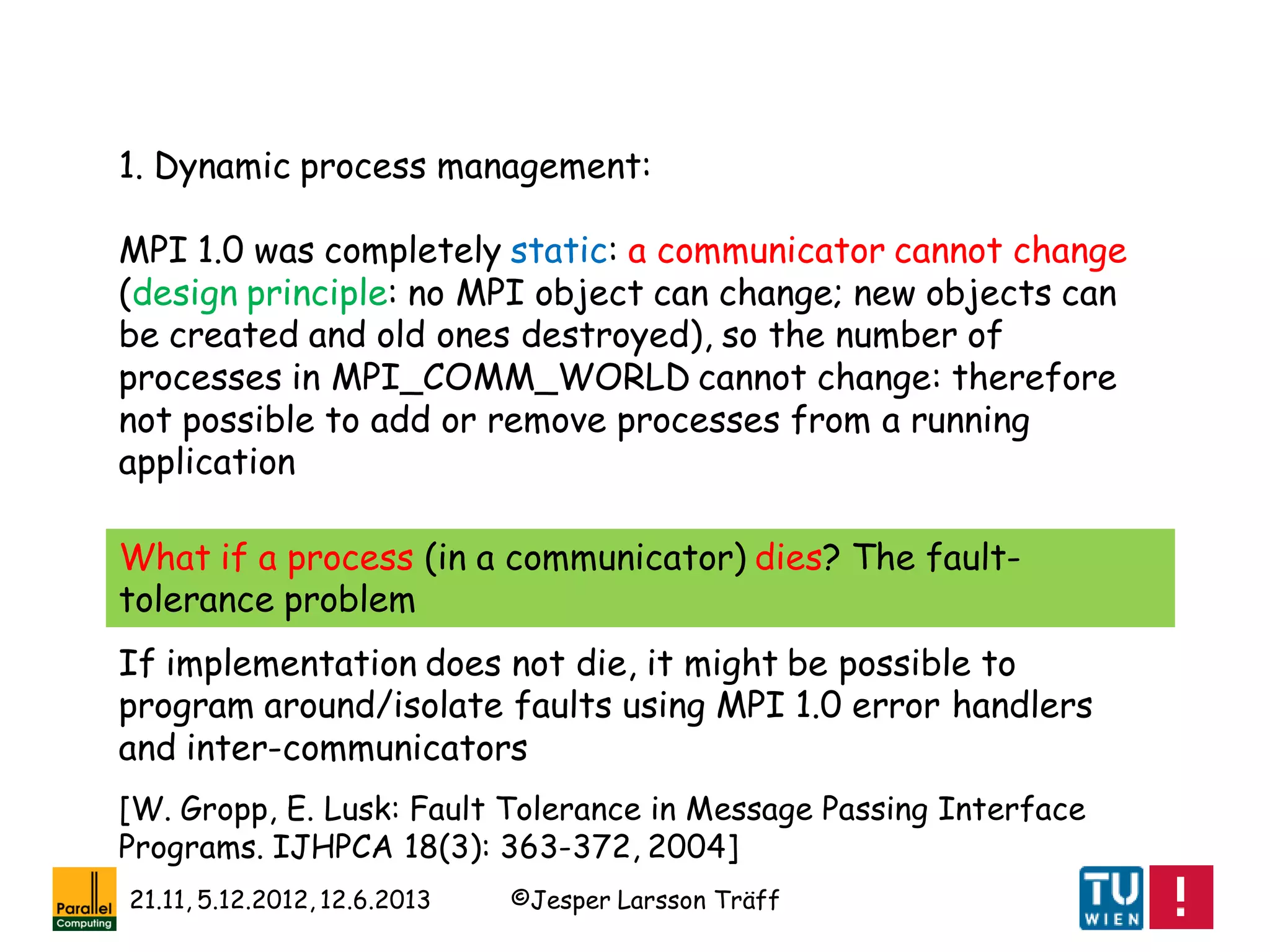 ©Jesper Larsson Träff21.11, 5.12.2012, 12.6.2013
1. Dynamic process management:
MPI 1.0 was completely static: a communicator cannot change
(design principle: no MPI object can change; new objects can
be created and old ones destroyed), so the number of
processes in MPI_COMM_WORLD cannot change: therefore
not possible to add or remove processes from a running
application
What if a process (in a communicator) dies? The fault-
tolerance problem
If implementation does not die, it might be possible to
program around/isolate faults using MPI 1.0 error handlers
and inter-communicators
[W. Gropp, E. Lusk: Fault Tolerance in Message Passing Interface
Programs. IJHPCA 18(3): 363-372, 2004]
 