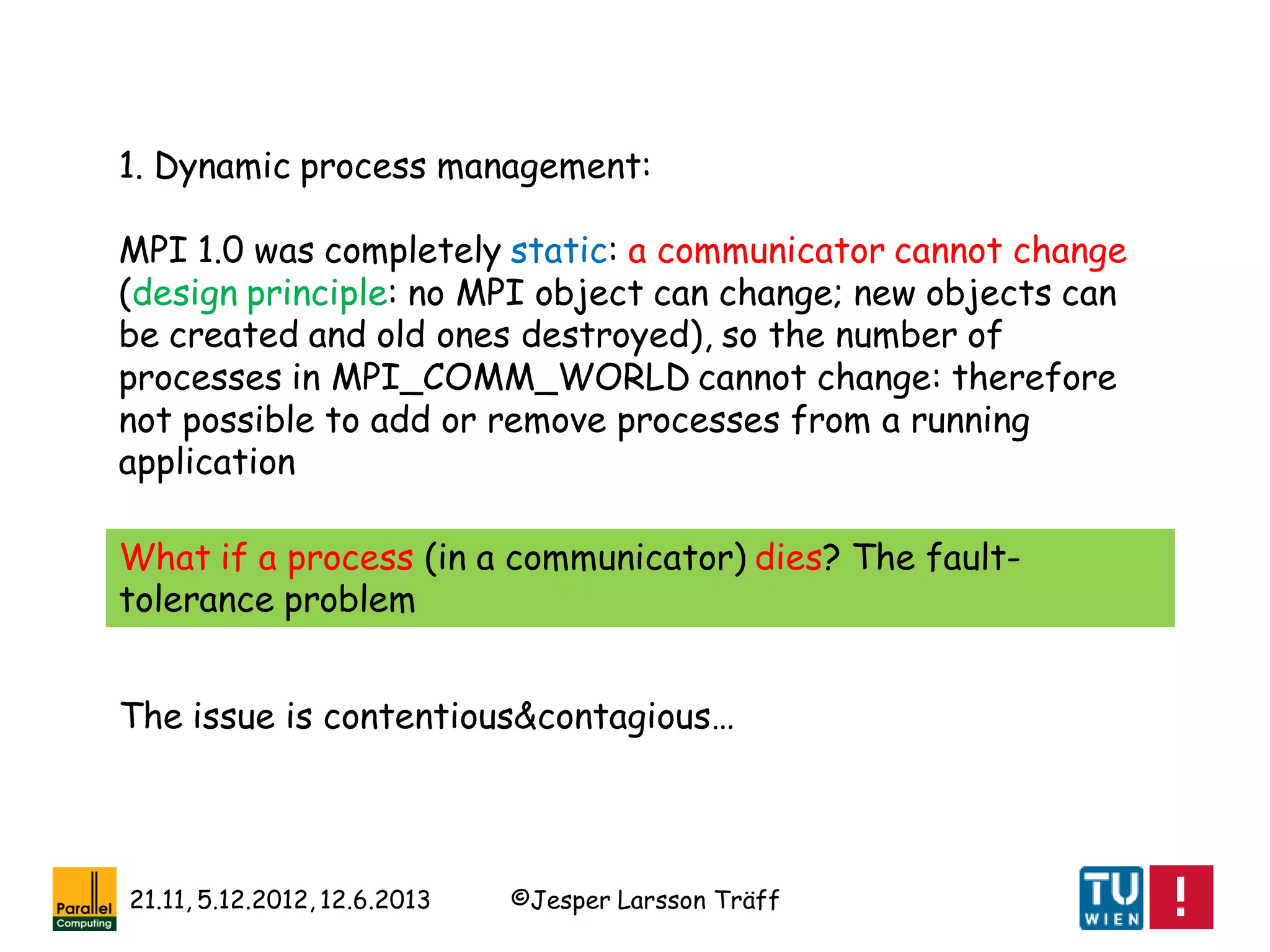 ©Jesper Larsson Träff21.11, 5.12.2012, 12.6.2013
1. Dynamic process management:
MPI 1.0 was completely static: a communicator cannot change
(design principle: no MPI object can change; new objects can
be created and old ones destroyed), so the number of
processes in MPI_COMM_WORLD cannot change: therefore
not possible to add or remove processes from a running
application
What if a process (in a communicator) dies? The fault-
tolerance problem
The issue is contentious&contagious…
 