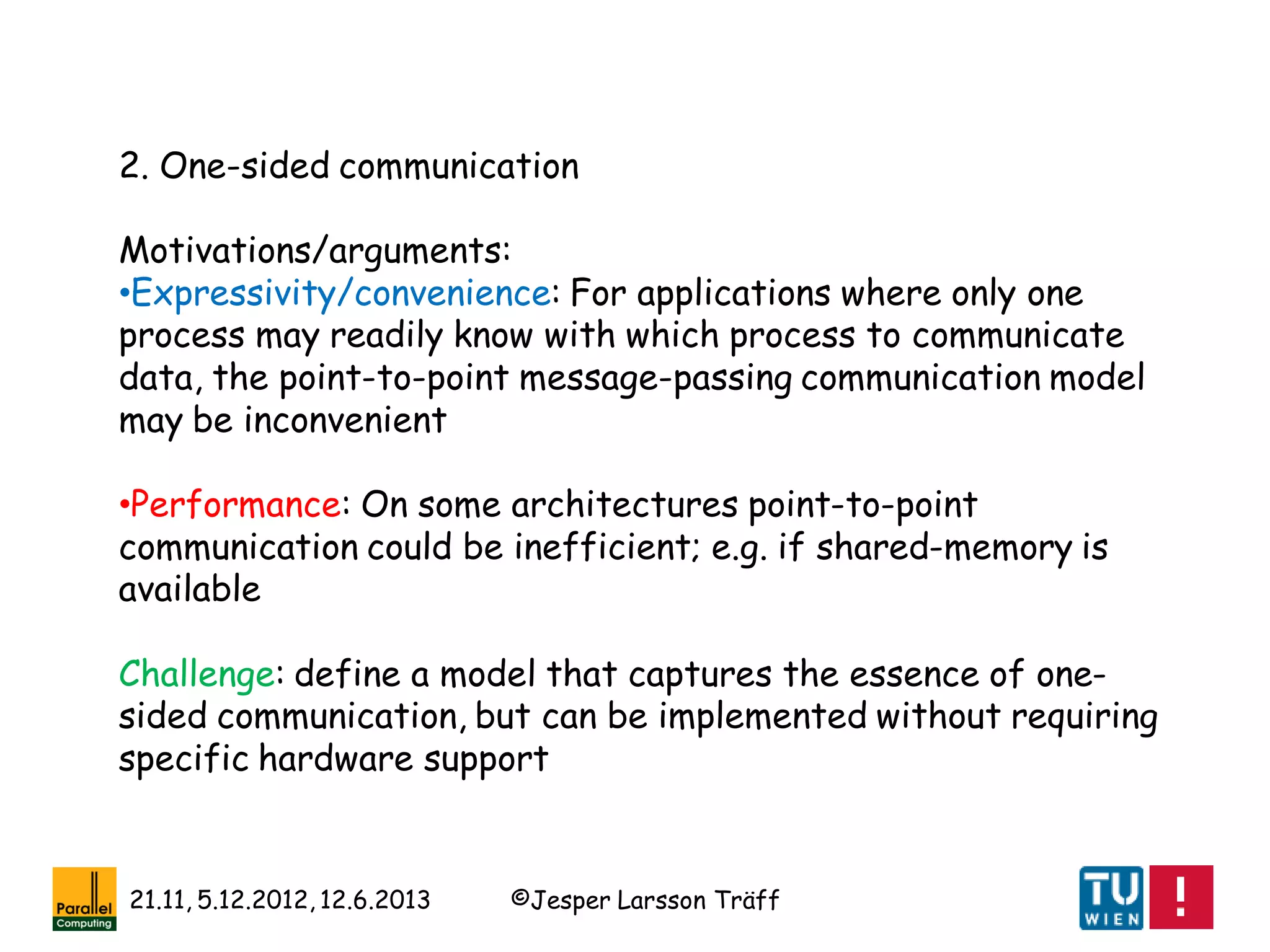 ©Jesper Larsson Träff21.11, 5.12.2012, 12.6.2013
2. One-sided communication
Motivations/arguments:
•Expressivity/convenience: For applications where only one
process may readily know with which process to communicate
data, the point-to-point message-passing communication model
may be inconvenient
•Performance: On some architectures point-to-point
communication could be inefficient; e.g. if shared-memory is
available
Challenge: define a model that captures the essence of one-
sided communication, but can be implemented without requiring
specific hardware support
 