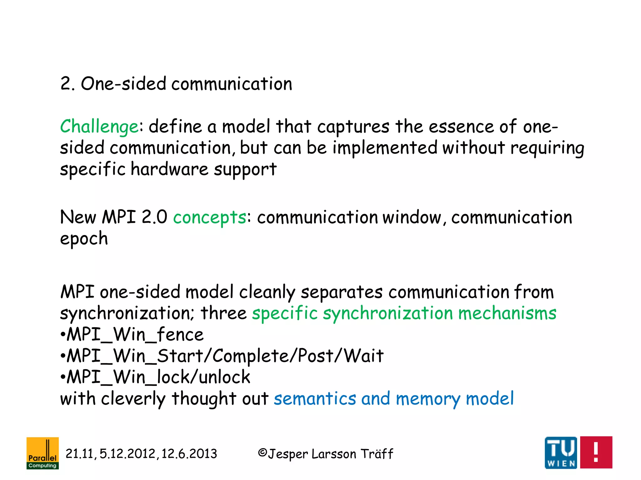 ©Jesper Larsson Träff21.11, 5.12.2012, 12.6.2013
2. One-sided communication
Challenge: define a model that captures the essence of one-
sided communication, but can be implemented without requiring
specific hardware support
New MPI 2.0 concepts: communication window, communication
epoch
MPI one-sided model cleanly separates communication from
synchronization; three specific synchronization mechanisms
•MPI_Win_fence
•MPI_Win_Start/Complete/Post/Wait
•MPI_Win_lock/unlock
with cleverly thought out semantics and memory model
 