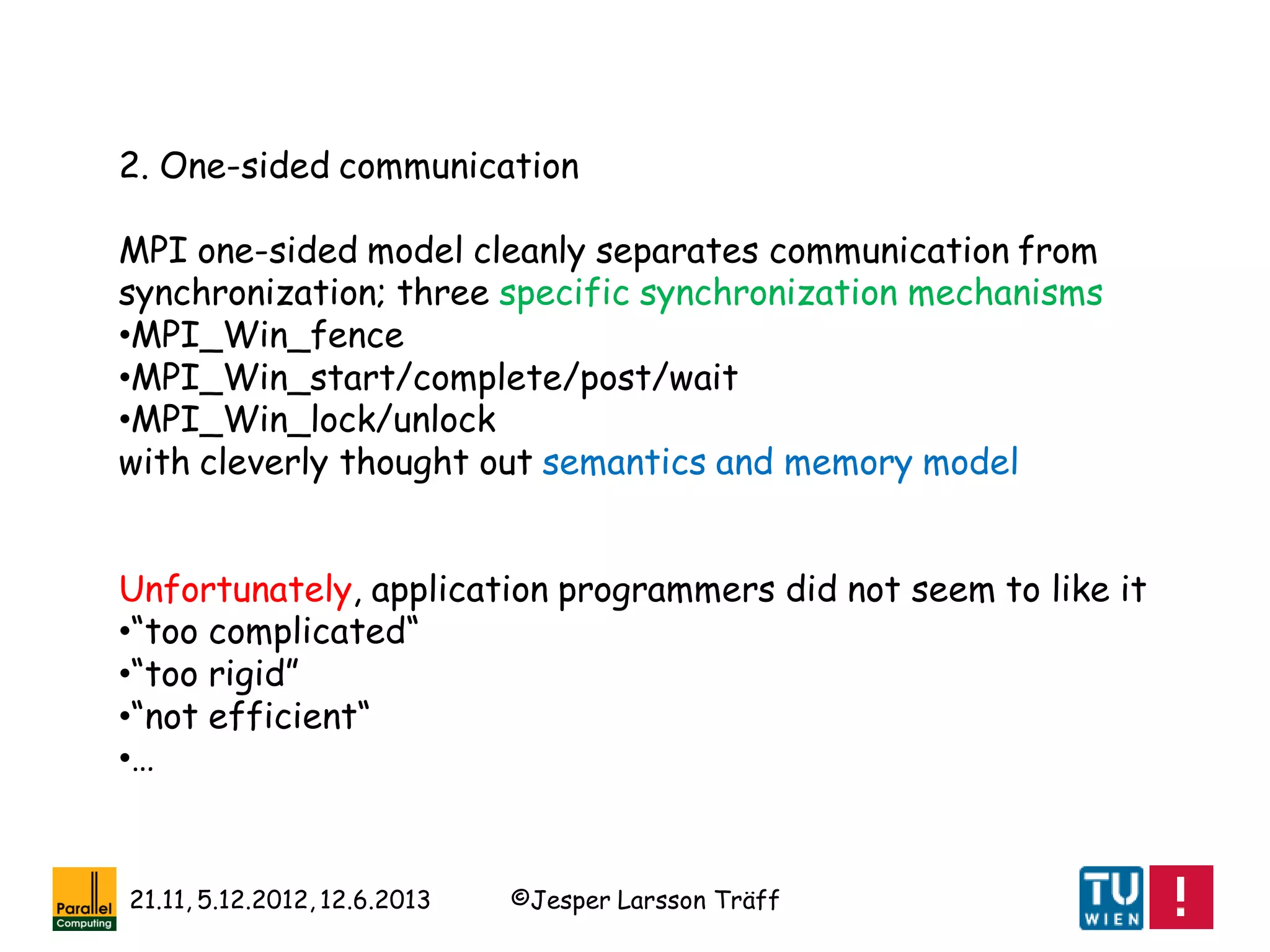 ©Jesper Larsson Träff21.11, 5.12.2012, 12.6.2013
2. One-sided communication
MPI one-sided model cleanly separates communication from
synchronization; three specific synchronization mechanisms
•MPI_Win_fence
•MPI_Win_start/complete/post/wait
•MPI_Win_lock/unlock
with cleverly thought out semantics and memory model
Unfortunately, application programmers did not seem to like it
•“too complicated“
•“too rigid”
•“not efficient“
•…
 