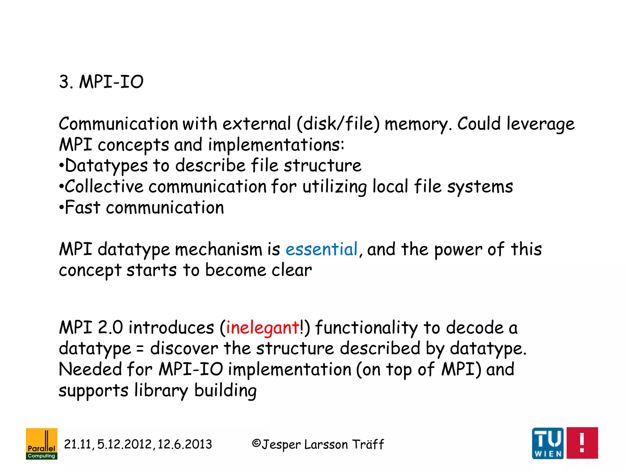 ©Jesper Larsson Träff21.11, 5.12.2012, 12.6.2013
3. MPI-IO
Communication with external (disk/file) memory. Could leverage
MPI concepts and implementations:
•Datatypes to describe file structure
•Collective communication for utilizing local file systems
•Fast communication
MPI datatype mechanism is essential, and the power of this
concept starts to become clear
MPI 2.0 introduces (inelegant!) functionality to decode a
datatype = discover the structure described by datatype.
Needed for MPI-IO implementation (on top of MPI) and
supports library building
 