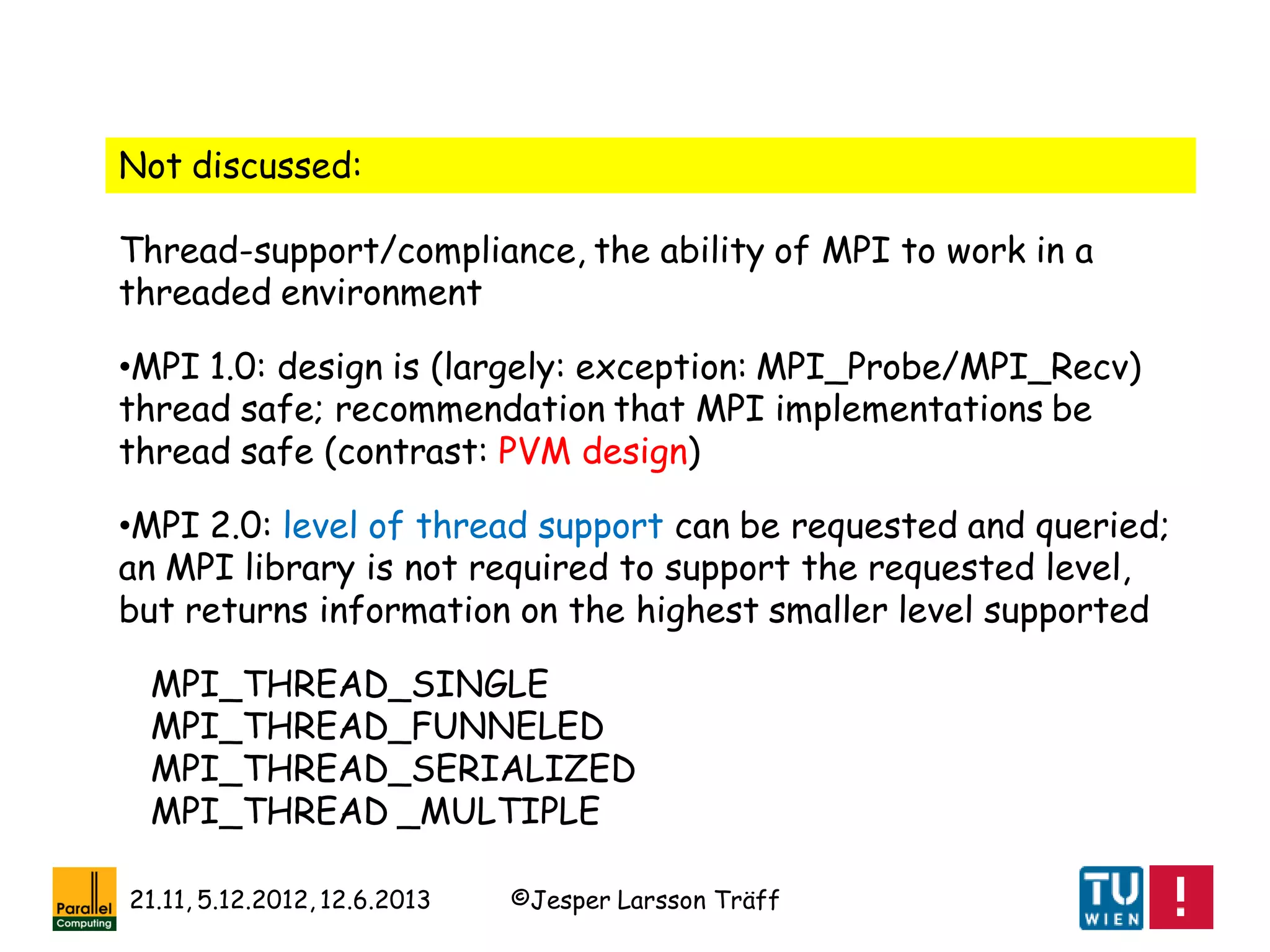 ©Jesper Larsson Träff21.11, 5.12.2012, 12.6.2013
Not discussed:
Thread-support/compliance, the ability of MPI to work in a
threaded environment
•MPI 1.0: design is (largely: exception: MPI_Probe/MPI_Recv)
thread safe; recommendation that MPI implementations be
thread safe (contrast: PVM design)
•MPI 2.0: level of thread support can be requested and queried;
an MPI library is not required to support the requested level,
but returns information on the highest smaller level supported
MPI_THREAD_SINGLE
MPI_THREAD_FUNNELED
MPI_THREAD_SERIALIZED
MPI_THREAD _MULTIPLE
 