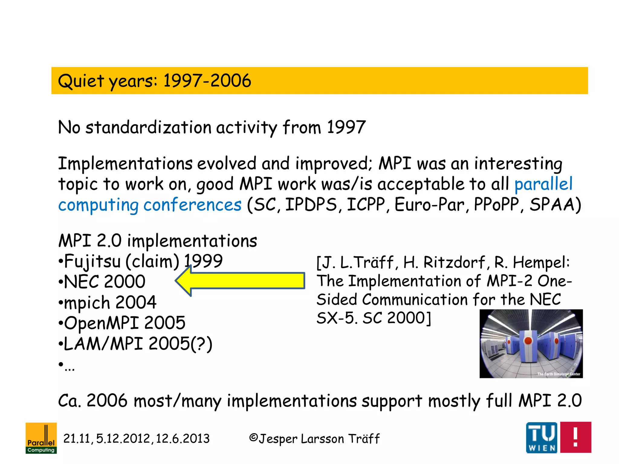 ©Jesper Larsson Träff21.11, 5.12.2012, 12.6.2013
Quiet years: 1997-2006
No standardization activity from 1997
MPI 2.0 implementations
•Fujitsu (claim) 1999
•NEC 2000
•mpich 2004
•OpenMPI 2005
•LAM/MPI 2005(?)
•…
Ca. 2006 most/many implementations support mostly full MPI 2.0
Implementations evolved and improved; MPI was an interesting
topic to work on, good MPI work was/is acceptable to all parallel
computing conferences (SC, IPDPS, ICPP, Euro-Par, PPoPP, SPAA)
[J. L.Träff, H. Ritzdorf, R. Hempel:
The Implementation of MPI-2 One-
Sided Communication for the NEC
SX-5. SC 2000]
 