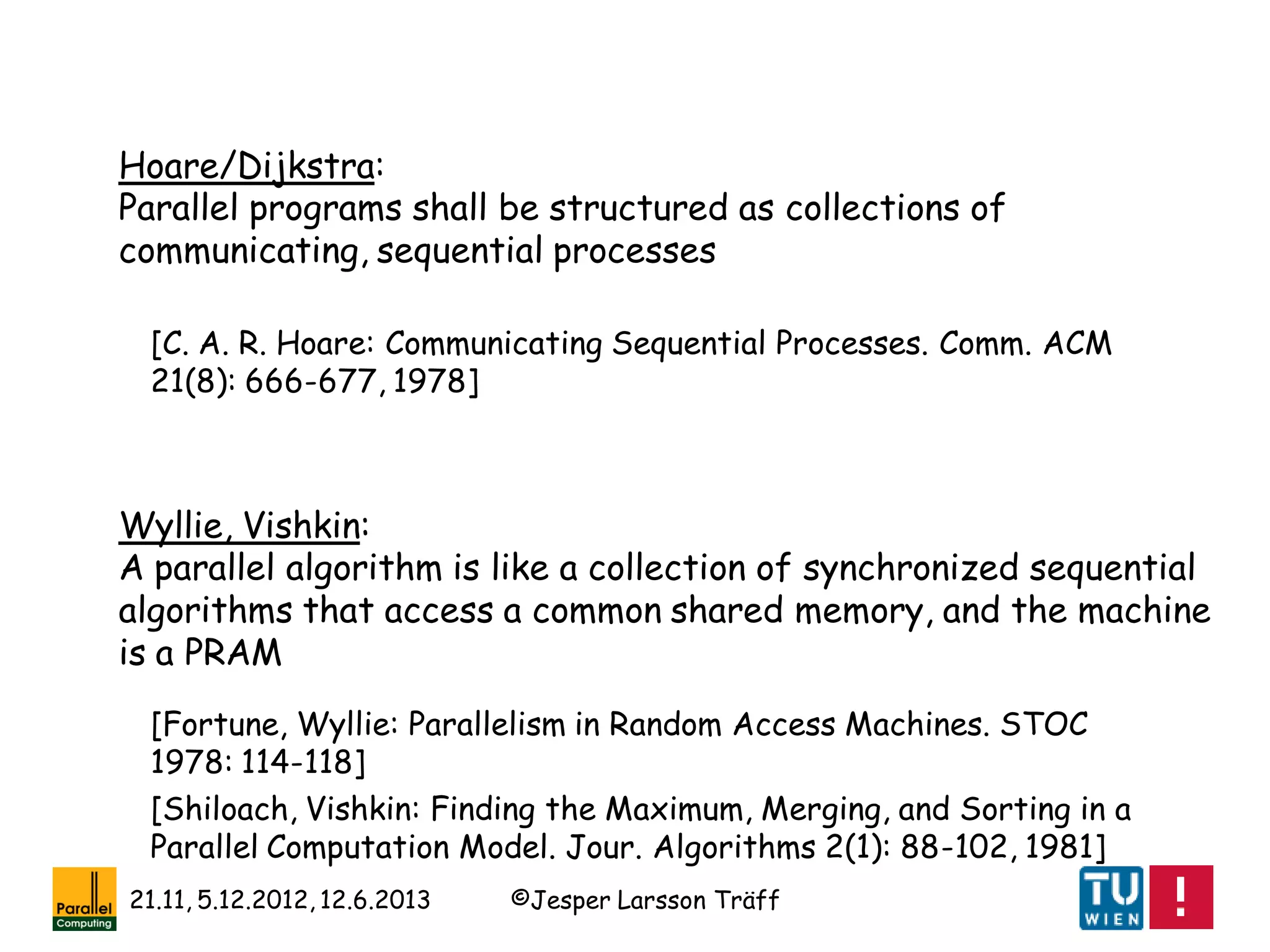 ©Jesper Larsson Träff21.11, 5.12.2012, 12.6.2013
Hoare/Dijkstra:
Parallel programs shall be structured as collections of
communicating, sequential processes
Wyllie, Vishkin:
A parallel algorithm is like a collection of synchronized sequential
algorithms that access a common shared memory, and the machine
is a PRAM
[Fortune, Wyllie: Parallelism in Random Access Machines. STOC
1978: 114-118]
[Shiloach, Vishkin: Finding the Maximum, Merging, and Sorting in a
Parallel Computation Model. Jour. Algorithms 2(1): 88-102, 1981]
[C. A. R. Hoare: Communicating Sequential Processes. Comm. ACM
21(8): 666-677, 1978]
 