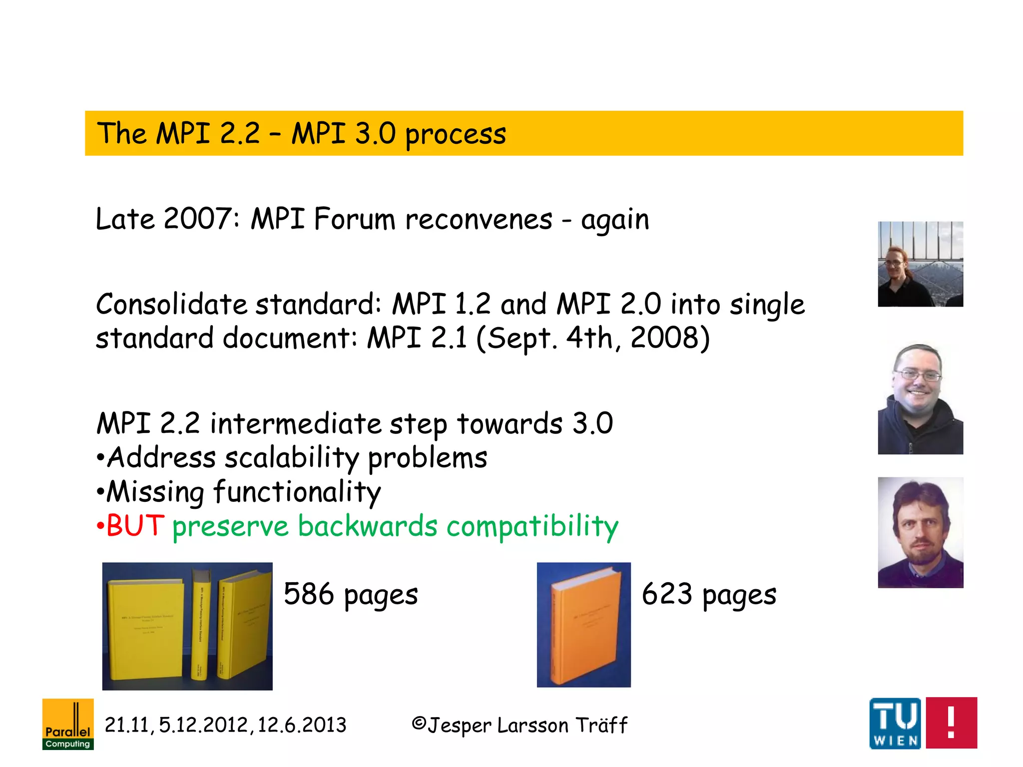 ©Jesper Larsson Träff21.11, 5.12.2012, 12.6.2013
The MPI 2.2 – MPI 3.0 process
Late 2007: MPI Forum reconvenes - again
Consolidate standard: MPI 1.2 and MPI 2.0 into single
standard document: MPI 2.1 (Sept. 4th, 2008)
MPI 2.2 intermediate step towards 3.0
•Address scalability problems
•Missing functionality
•BUT preserve backwards compatibility
586 pages 623 pages
 