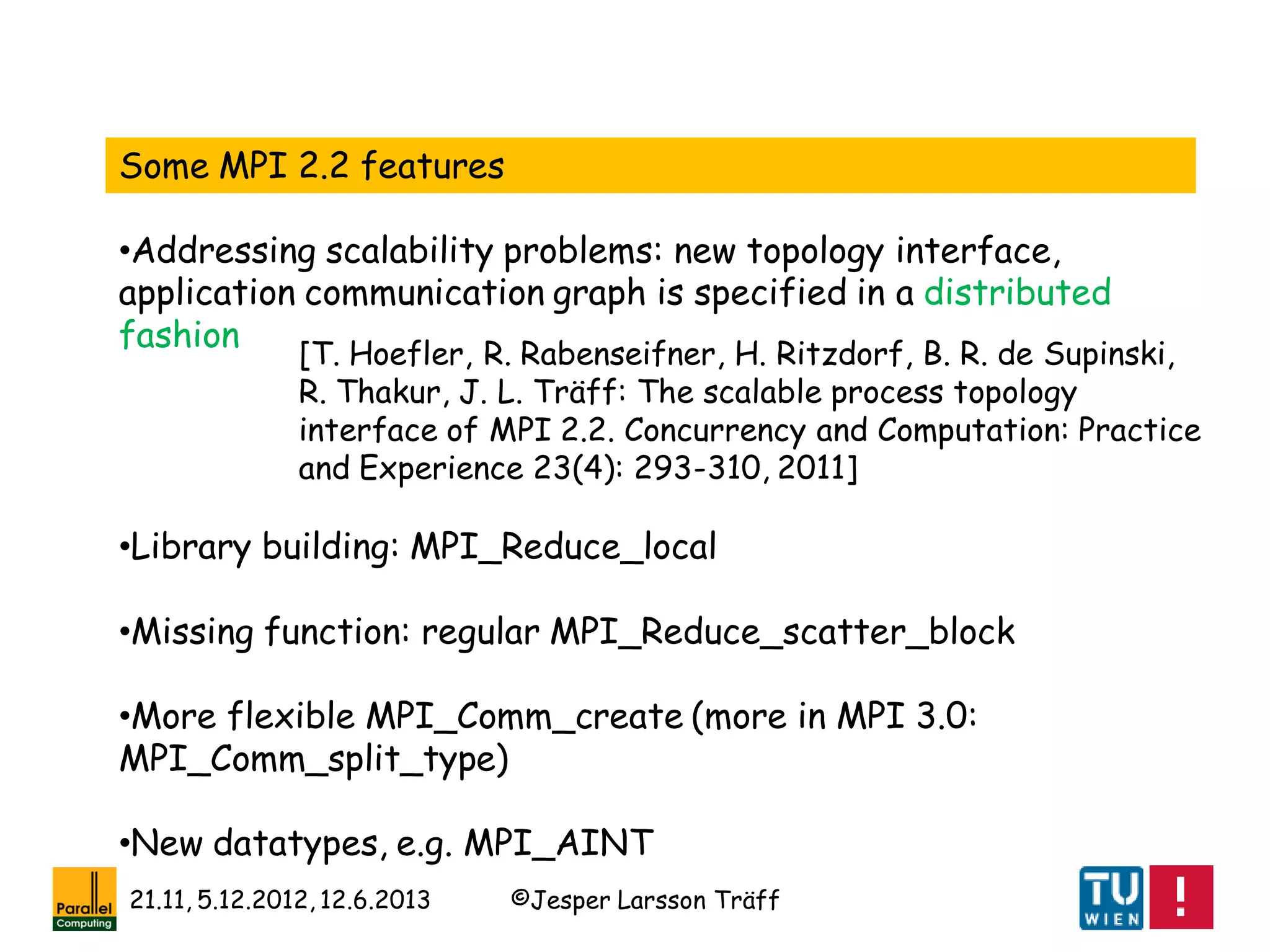 ©Jesper Larsson Träff21.11, 5.12.2012, 12.6.2013
Some MPI 2.2 features
•Addressing scalability problems: new topology interface,
application communication graph is specified in a distributed
fashion
•Library building: MPI_Reduce_local
•Missing function: regular MPI_Reduce_scatter_block
•More flexible MPI_Comm_create (more in MPI 3.0:
MPI_Comm_split_type)
•New datatypes, e.g. MPI_AINT
[T. Hoefler, R. Rabenseifner, H. Ritzdorf, B. R. de Supinski,
R. Thakur, J. L. Träff: The scalable process topology
interface of MPI 2.2. Concurrency and Computation: Practice
and Experience 23(4): 293-310, 2011]
 