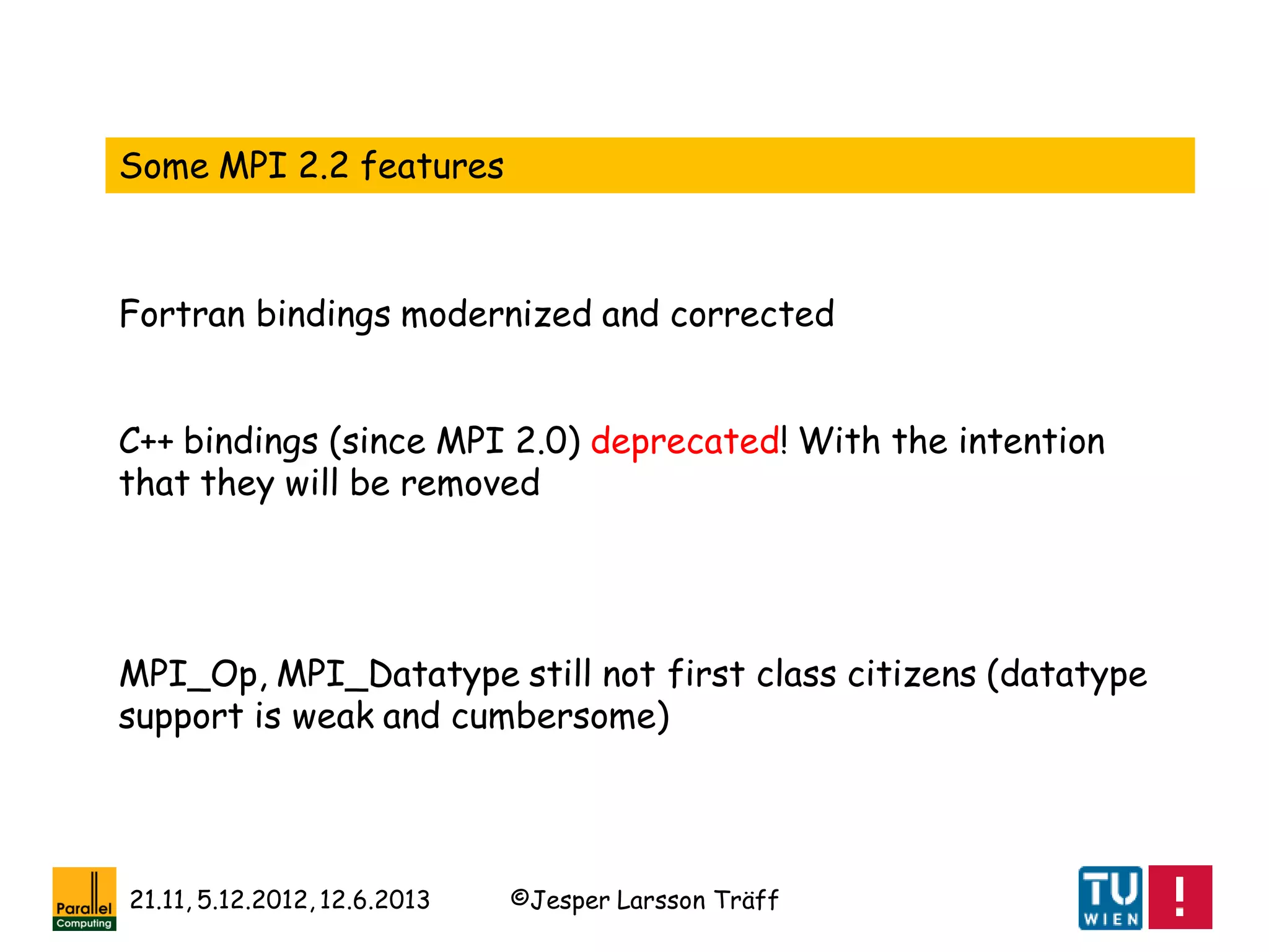 ©Jesper Larsson Träff21.11, 5.12.2012, 12.6.2013
Some MPI 2.2 features
C++ bindings (since MPI 2.0) deprecated! With the intention
that they will be removed
MPI_Op, MPI_Datatype still not first class citizens (datatype
support is weak and cumbersome)
Fortran bindings modernized and corrected
 