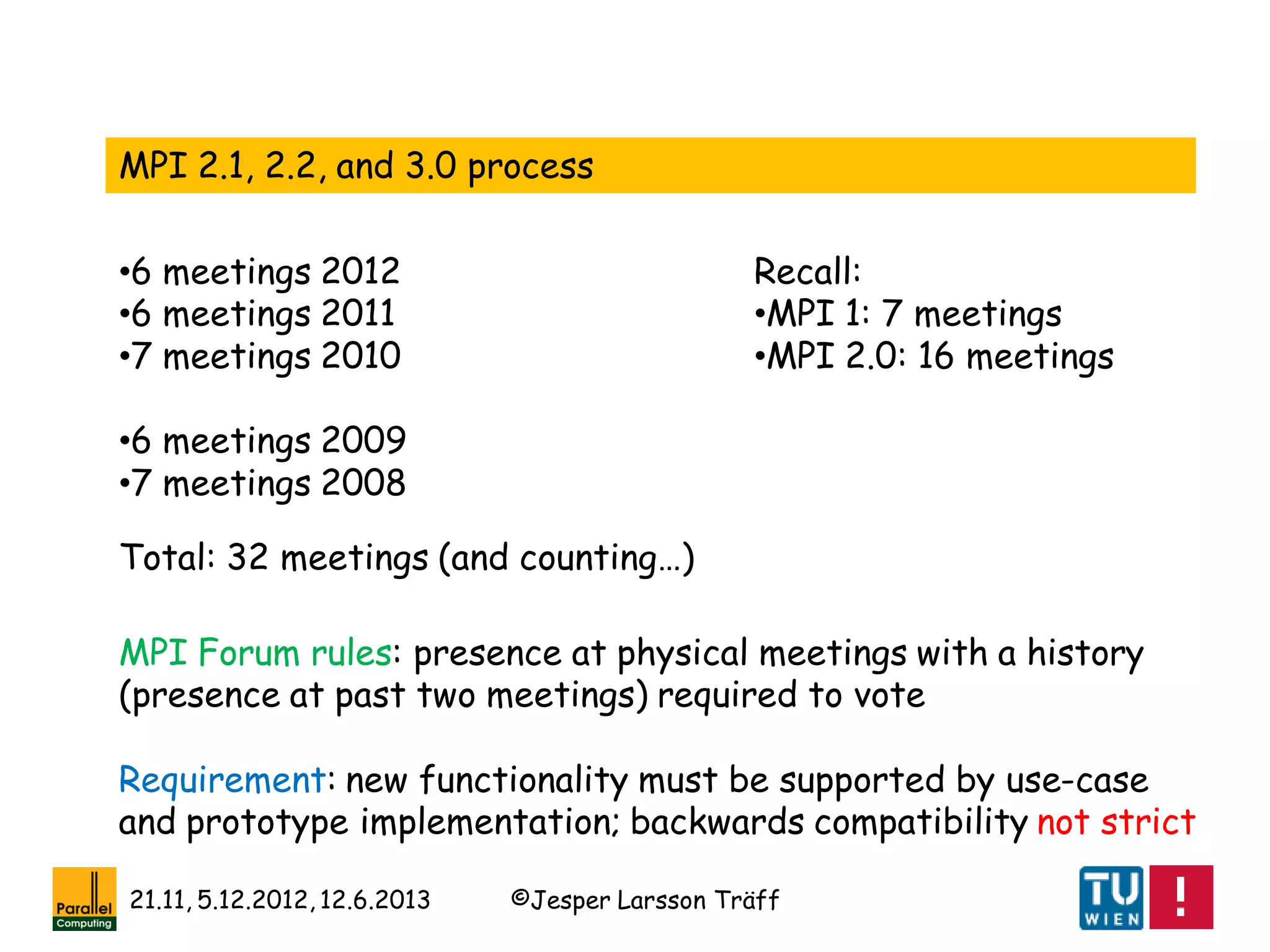 ©Jesper Larsson Träff21.11, 5.12.2012, 12.6.2013
•6 meetings 2012
•6 meetings 2011
•7 meetings 2010
•6 meetings 2009
•7 meetings 2008
MPI 2.1, 2.2, and 3.0 process
Total: 32 meetings (and counting…)
Recall:
•MPI 1: 7 meetings
•MPI 2.0: 16 meetings
MPI Forum rules: presence at physical meetings with a history
(presence at past two meetings) required to vote
Requirement: new functionality must be supported by use-case
and prototype implementation; backwards compatibility not strict
 