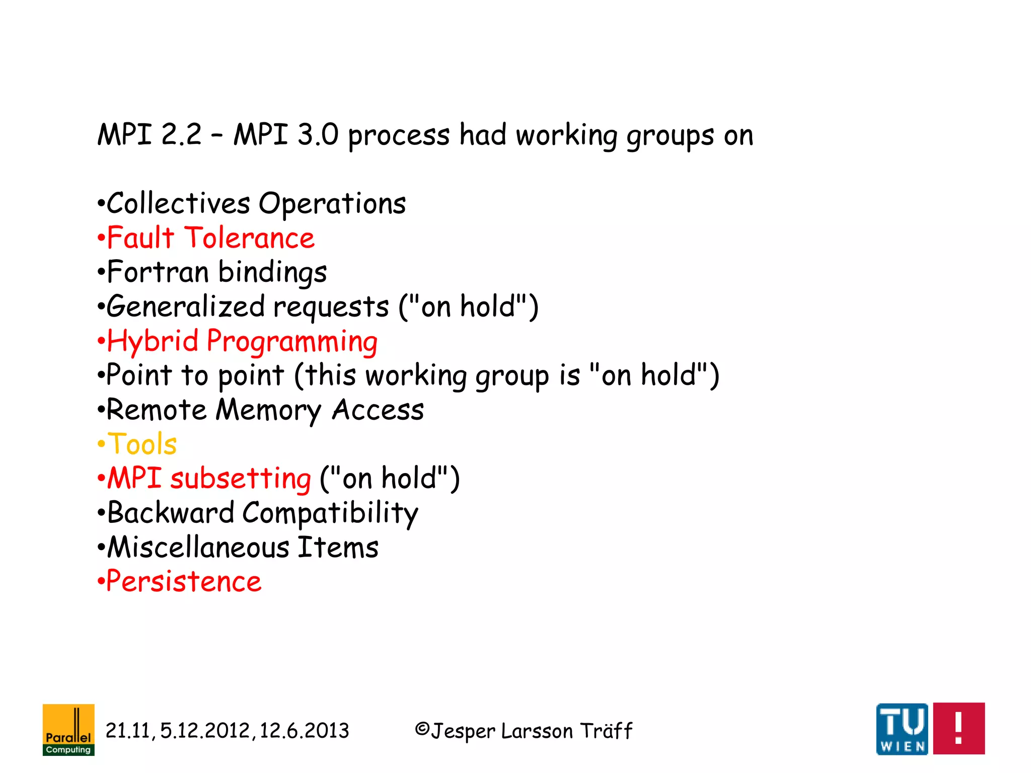 ©Jesper Larsson Träff21.11, 5.12.2012, 12.6.2013
MPI 2.2 – MPI 3.0 process had working groups on
•Collectives Operations
•Fault Tolerance
•Fortran bindings
•Generalized requests ("on hold")
•Hybrid Programming
•Point to point (this working group is "on hold")
•Remote Memory Access
•Tools
•MPI subsetting ("on hold")
•Backward Compatibility
•Miscellaneous Items
•Persistence
 