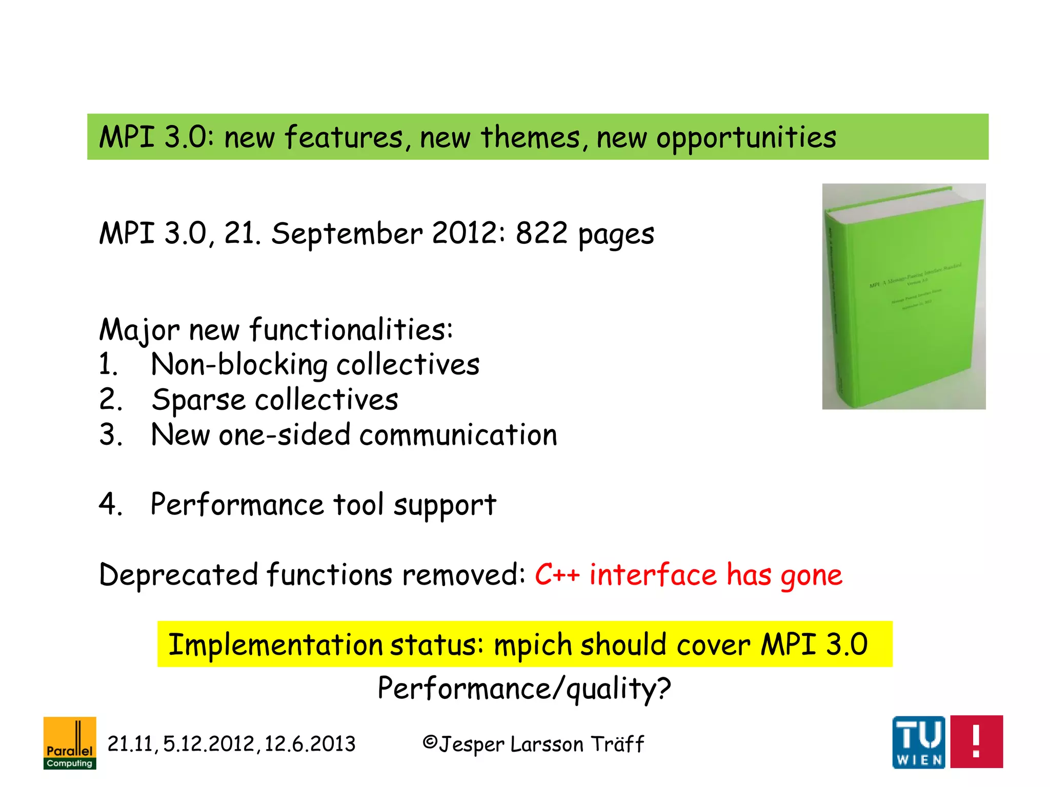 ©Jesper Larsson Träff21.11, 5.12.2012, 12.6.2013
MPI 3.0: new features, new themes, new opportunities
Major new functionalities:
1. Non-blocking collectives
2. Sparse collectives
3. New one-sided communication
4. Performance tool support
Deprecated functions removed: C++ interface has gone
MPI 3.0, 21. September 2012: 822 pages
Implementation status: mpich should cover MPI 3.0
Performance/quality?
 
