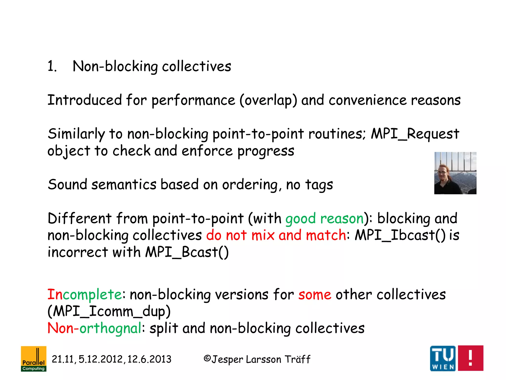 ©Jesper Larsson Träff21.11, 5.12.2012, 12.6.2013
1. Non-blocking collectives
Introduced for performance (overlap) and convenience reasons
Similarly to non-blocking point-to-point routines; MPI_Request
object to check and enforce progress
Sound semantics based on ordering, no tags
Different from point-to-point (with good reason): blocking and
non-blocking collectives do not mix and match: MPI_Ibcast() is
incorrect with MPI_Bcast()
Incomplete: non-blocking versions for some other collectives
(MPI_Icomm_dup)
Non-orthognal: split and non-blocking collectives
 