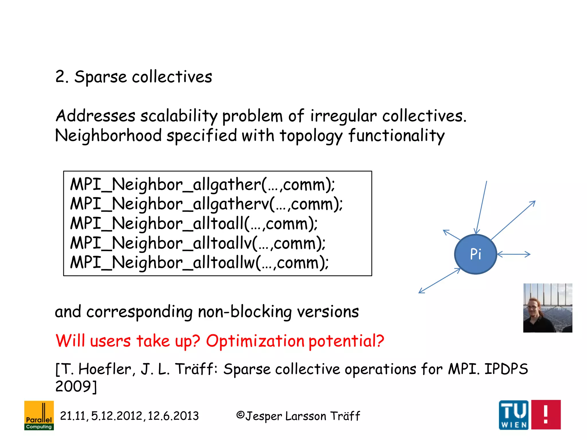 ©Jesper Larsson Träff21.11, 5.12.2012, 12.6.2013
2. Sparse collectives
Addresses scalability problem of irregular collectives.
Neighborhood specified with topology functionality
MPI_Neighbor_allgather(…,comm);
MPI_Neighbor_allgatherv(…,comm);
MPI_Neighbor_alltoall(…,comm);
MPI_Neighbor_alltoallv(…,comm);
MPI_Neighbor_alltoallw(…,comm);
Pi
and corresponding non-blocking versions
[T. Hoefler, J. L. Träff: Sparse collective operations for MPI. IPDPS
2009]
Will users take up? Optimization potential?
 