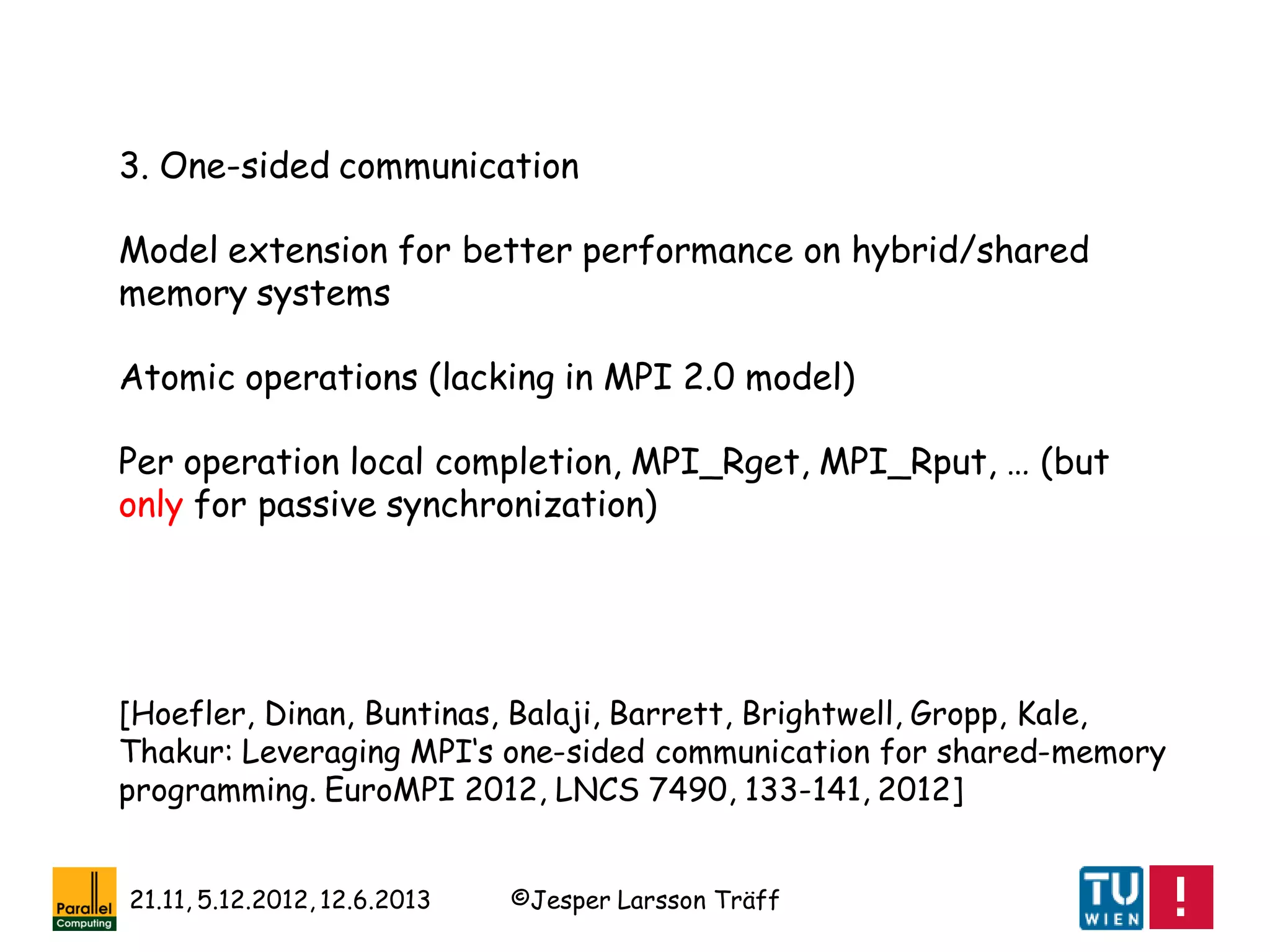©Jesper Larsson Träff21.11, 5.12.2012, 12.6.2013
[Hoefler, Dinan, Buntinas, Balaji, Barrett, Brightwell, Gropp, Kale,
Thakur: Leveraging MPI‘s one-sided communication for shared-memory
programming. EuroMPI 2012, LNCS 7490, 133-141, 2012]
3. One-sided communication
Model extension for better performance on hybrid/shared
memory systems
Atomic operations (lacking in MPI 2.0 model)
Per operation local completion, MPI_Rget, MPI_Rput, … (but
only for passive synchronization)
 