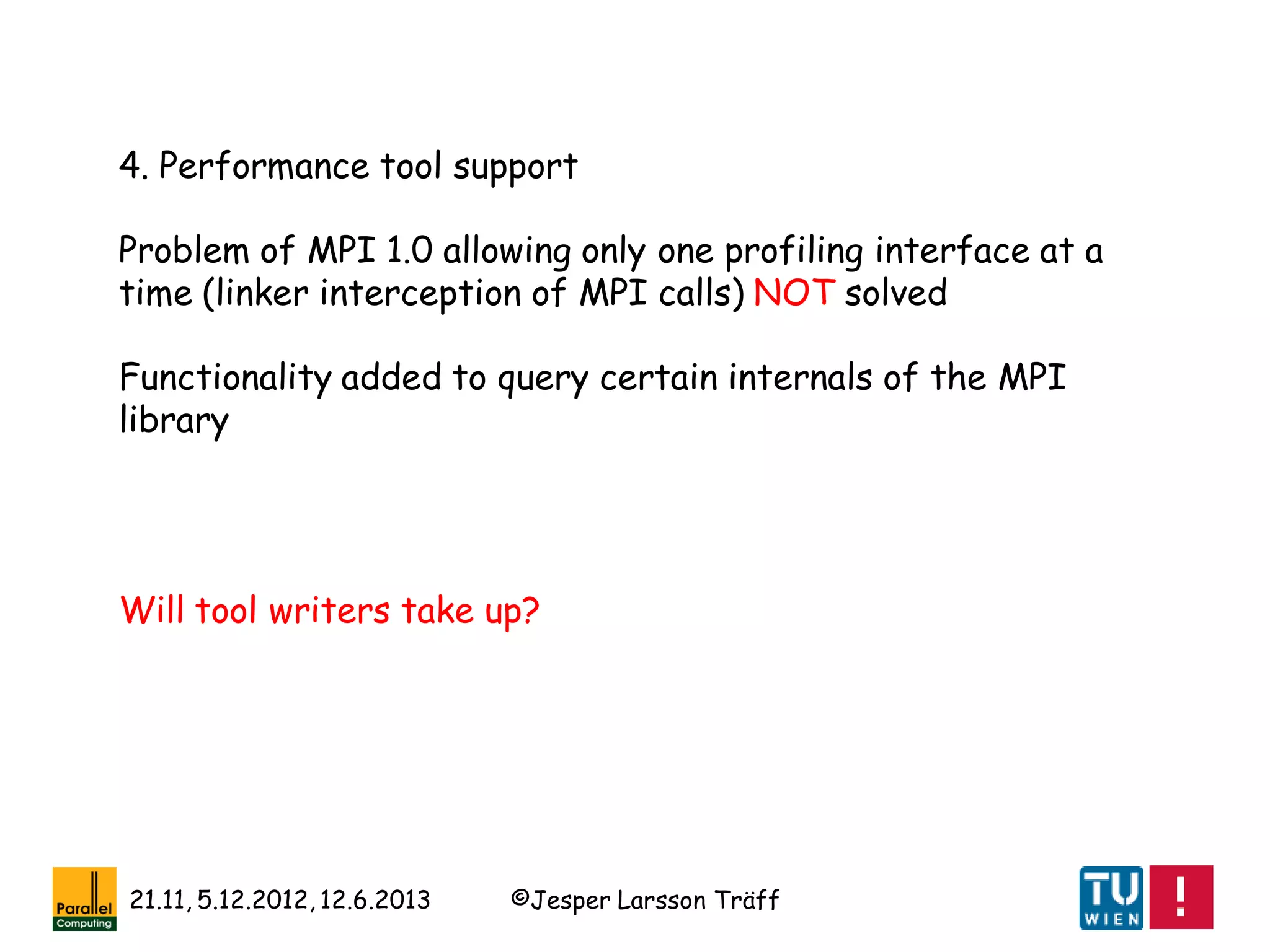 ©Jesper Larsson Träff21.11, 5.12.2012, 12.6.2013
4. Performance tool support
Problem of MPI 1.0 allowing only one profiling interface at a
time (linker interception of MPI calls) NOT solved
Functionality added to query certain internals of the MPI
library
Will tool writers take up?
 