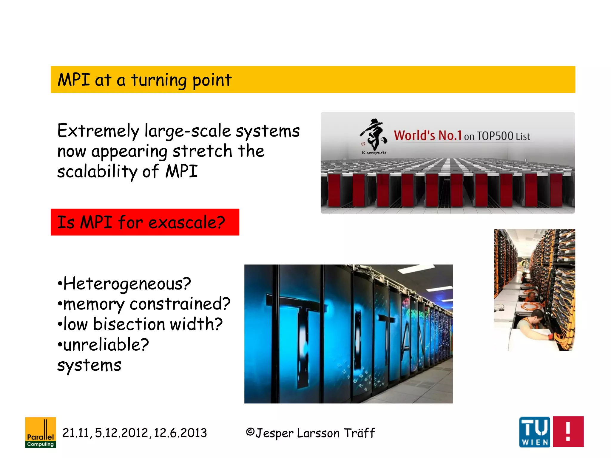 ©Jesper Larsson Träff21.11, 5.12.2012, 12.6.2013
MPI at a turning point
Extremely large-scale systems
now appearing stretch the
scalability of MPI
Is MPI for exascale?
•Heterogeneous?
•memory constrained?
•low bisection width?
•unreliable?
systems
 