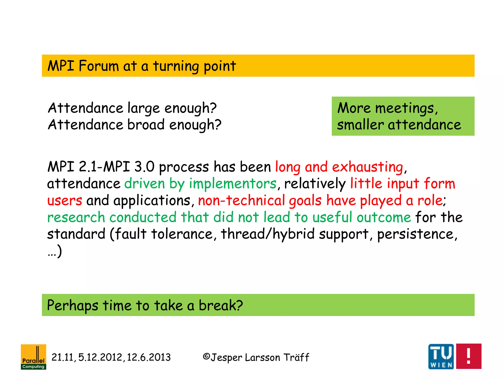©Jesper Larsson Träff21.11, 5.12.2012, 12.6.2013
MPI Forum at a turning point
Attendance large enough?
Attendance broad enough?
MPI 2.1-MPI 3.0 process has been long and exhausting,
attendance driven by implementors, relatively little input form
users and applications, non-technical goals have played a role;
research conducted that did not lead to useful outcome for the
standard (fault tolerance, thread/hybrid support, persistence,
…)
Perhaps time to take a break?
More meetings,
smaller attendance
 