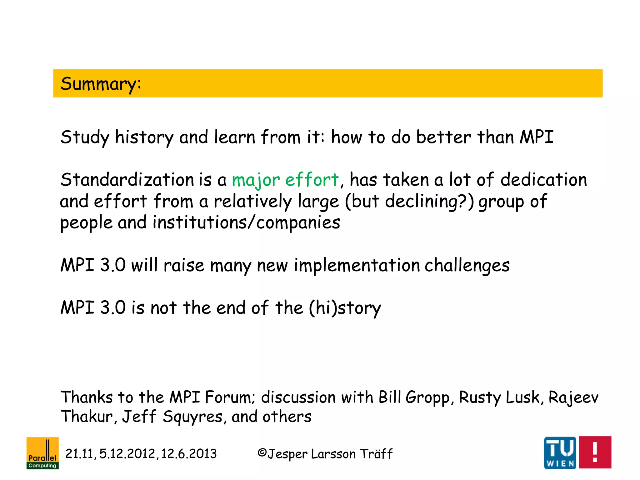 ©Jesper Larsson Träff21.11, 5.12.2012, 12.6.2013
Summary:
Study history and learn from it: how to do better than MPI
Standardization is a major effort, has taken a lot of dedication
and effort from a relatively large (but declining?) group of
people and institutions/companies
MPI 3.0 will raise many new implementation challenges
MPI 3.0 is not the end of the (hi)story
Thanks to the MPI Forum; discussion with Bill Gropp, Rusty Lusk, Rajeev
Thakur, Jeff Squyres, and others
 