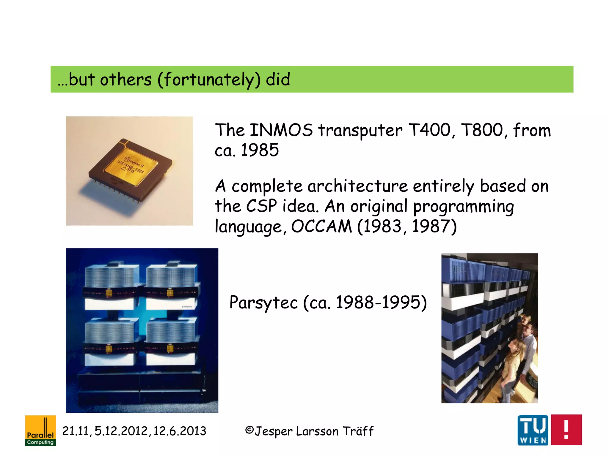 ©Jesper Larsson Träff21.11, 5.12.2012, 12.6.2013
The INMOS transputer T400, T800, from
ca. 1985
…but others (fortunately) did
A complete architecture entirely based on
the CSP idea. An original programming
language, OCCAM (1983, 1987)
Parsytec (ca. 1988-1995)
 