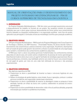 Logística
    Tecnologia da Informação



     MANUAL DE ORIENTAÇÕES PARA O DESENVOLVIMENTO DO
       PROJETO INTEGRADO MULTIDISCIPLINAR III - PIM III
       CURSOS SUPERIORES DE TECNOLOGIA EM LOGÍSTICA

    1. INTRODUÇÃO
        Os Projetos Integrados Multidisciplinares – PIM têm como sua principal característica estrutural
    o desenvolvimento do trabalho no formato de um projeto. Seu propósito consiste em propiciar
    condições para que o aluno possa continuar desenvolvendo de forma prática seus conhecimentos
    teóricos, baseados na integração multidisciplinar e na organização escolhida como foco de estudo,
    aplicando suas percepções e conclusões através da metodologia científica para produção acadêmica.


    2. OBJETIVOS GERAIS
        O Projeto Integrado Multidisciplinar – PIM faz parte do Programa Pedagógico dos Cursos Superiores
    de Tecnologia a distância, da UNIP Interativa - Universidade Paulista. Os alunos deverão realizar o
    levantamento das características e práticas existentes numa organização. Atualmente, desempenhar
    bem as funções de gestor pode garantir não somente a eficácia na produtividade de uma organização,
    como também a transferência dos conhecimentos acadêmicos adquiridos.
        O PIM busca inserir o aluno nas práticas gerenciais fundamentadas nos conhecimentos teóricos
    adquiridos em sala de aula, com caráter prático complementar do processo de ensino-aprendizagem.
    O profissional moderno deve atuar como um agente facilitador de estratégias organizacionais. Para os
    futuros profissionais, entretanto, essa habilidade somente será viável se houver uma conscientização
    do real papel do gestor, por meio de uma visão bem delineada da estrutura e dos processos
    organizacionais.


    3. OBJETIVOS ESPECÍFICOS
       São objetivos específicos do PIM:
       ▪▪ 	 roporcionar ao aluno a possibilidade de levantar as bases e estruturas logísticas de uma
          P
          organização;
       ▪▪ 	 elatar as estratégias de gestão logística, como missão, fluxos e operações, conhecer e analisar
          R
          estrutura contábil de uma organização usando bases estatísticas;
       ▪▪ 	 roporcionar ao aluno a possibilidade de associar as abordagens citadas na pesquisa à teoria
          P
          abordada, fazendo um enlace da teoria com a prática, colaborando no processo de ensino-
          aprendizagem;
       ▪▪ Proporcionar ao aluno possibilidade de desenvolver visão crítica às práticas adotadas, propondo
          intervenções que resolvam os problemas encontrados.




2
 