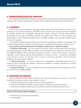 Manual PIM II
           III




4. OPERACIONALIZAÇÃO DO TRABALHO
   As atividades do PIM são desenvolvidas em empresas reais previamente selecionadas pelos alunos. Nestas
empresas serão realizadas pesquisas de avaliações de itens específicos apontados para cada disciplina.


5. A EMPRESA
    O aluno e/ou grupo (composto de até seis pessoas), sendo alunos matriculados no mesmo curso,
podendo ser de formatos diferentes (SEI/SEPI), deverá escolher uma empresa real para realização
do trabalho. Deverão ser privilegiadas empresas que estejam “abertas” à atitude empreendedora.
Recomenda-se que sejam escolhidas empresas de capital aberto (SA) ou então empresas que
disponibilizem as informações necessárias para o trabalho proposto, não havendo restrição quanto
ao ramo de negócios.
    É fundamental observar que tal escolha é determinante da qualidade do trabalho a ser realizado. Uma
escolha inadequada poderá terminar em perda de tempo e resultados negativos para o trabalho em si.
    Para auxiliar no desenvolvimento do trabalho o aluno terá os seguintes apoios:
    1. Professor Orientador – que tem o papel de conduzir o aluno no desenvolvimento do projeto,
deve auxiliar para que o texto esteja no padrão e com as informações necessárias, os meios de contato
são: 0800 010 9000 no dia de plantão do professor, via fórum – onde o aluno deve ler inclusive as
respostas à outros alunos, pois as dúvidas podem ser comuns, via chat – previamente agendado,
é uma forma de contato em real time com os alunos, o aluno deve participar a fim de minimizar
problemas na construção do trabalho;
    2. Tutoria presencial – é o tutor do pólo, que em situações de dificuldades pode procurá-lo,
situações como formatação de trabalho, estrutura do trabalho etc. qualquer dúvida que o contato
com o professor não resolva;
    3. Tutoria eletrônica – é o tutor a distância, é mais um suporte para sanar dúvidas gerais, contato
via e-mail, fórum e 0800 010 9000.


6. ESTRUTURA DO PROJETO
    O(s) aluno(s) deverá (ão) realizar descrição das práticas empresariais e associar a teoria das
disciplinas, fazendo um enlace entre a prática e a teoria:
    ▪▪ 	 ráticas organizacionais correlacionadas as teorias estudadas;
       p
    ▪▪ 	 ossíveis anomalias percebidas na organização em relação aos pontos estudados;
       p
    ▪▪ 	 ugestões de possíveis melhorias para as práticas atuais com fundamentação teórica.
       s

A Base do PIM III são as seguintes disciplinas:

   ▪▪ Fundamentos e Importância da logística;
   ▪▪ Contabilidade;


                                                                                                       3
 